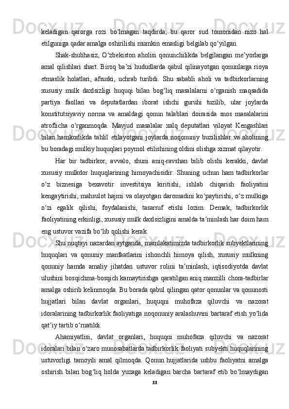 keladigan   qarorga   rozi   bo lmagan   taqdirda,   bu   qaror   sud   tomonidan   nizo   halʻ
etilguniga qadar amalga oshirilishi mumkin emasligi belgilab qo yilgan.	
ʻ
Shak-shubhasiz,   O zbekiston   aholisi   qonunchilikda   belgilangan   me yorlarga	
ʻ ʼ
amal  qilishlari  shart. Biroq ba zi  hududlarda  qabul  qilinayotgan  qonunlarga rioya	
ʼ
etmaslik   holatlari,   afsuski,   uchrab   turibdi.   Shu   sababli   aholi   va   tadbirkorlarning
xususiy   mulk   daxlsizligi   huquqi   bilan   bog liq   masalalarni   o rganish   maqsadida	
ʻ ʻ
partiya   faollari   va   deputatlardan   iborat   ishchi   guruhi   tuzilib,   ular   joylarda
konstitutsiyaviy   norma   va   amaldagi   qonun   talablari   doirasida   snos   masalalarini
atroflicha   o rganmoqda.   Mavjud   masalalar   xalq   deputatlari   viloyat   Kengashlari	
ʻ
bilan   hamkorlikda   tahlil   etilayotgani   joylarda   noqonuniy   buzilishlar   va   aholining
bu boradagi mulkiy huquqlari poymol etilishining oldini olishga xizmat qilayotir.
Har   bir   tadbirkor,   avvalo,   shuni   aniq-ravshan   bilib   olishi   kerakki,   davlat
xususiy   mulkdor   huquqlarining   himoyachisidir.   Shuning   uchun   ham   tadbirkorlar
o z   biznesiga   bexavotir   investitsiya   kiritishi,   ishlab   chiqarish   faoliyatini	
ʻ
kengaytirishi, mahsulot hajmi va olayotgan daromadini ko paytirishi, o z mulkiga	
ʻ ʻ
o zi   egalik   qilishi,   foydalanishi,   tasarruf   etishi   lozim.   Demak,   tadbirkorlik	
ʻ
faoliyatining erkinligi, xususiy mulk daxlsizligini amalda ta minlash har doim ham	
ʼ
eng ustuvor vazifa bo lib qolishi kerak.	
ʻ
Shu nuqtayi nazardan aytganda, mamlakatimizda tadbirkorlik subyektlarining
huquqlari   va   qonuniy   manfaatlarini   ishonchli   himoya   qilish,   xususiy   mulkning
qonuniy   hamda   amaliy   jihatdan   ustuvor   rolini   ta minlash,   iqtisodiyotda   davlat	
ʼ
ulushini bosqichma-bosqich kamaytirishga qaratilgan aniq manzilli chora-tadbirlar
amalga oshirib kelinmoqda. Bu borada qabul qilingan qator qonunlar va qonunosti
hujjatlari   bilan   davlat   organlari,   huquqni   muhofaza   qiluvchi   va   nazorat
idoralarining tadbirkorlik faoliyatiga noqonuniy aralashuvini bartaraf etish yo lida	
ʻ
qat iy tartib o rnatildi.	
ʼ ʻ
Ahamiyatlisi,   davlat   organlari,   huquqni   muhofaza   qiluvchi   va   nazorat
idoralari bilan o zaro munosabatlarda tadbirkorlik faoliyati subyekti huquqlarining	
ʻ
ustuvorligi   tamoyili   amal   qilmoqda.   Qonun   hujjatlarida   ushbu   faoliyatni   amalga
oshirish   bilan   bog liq   holda   yuzaga   keladigan   barcha   bartaraf   etib   bo lmaydigan	
ʻ ʻ
33