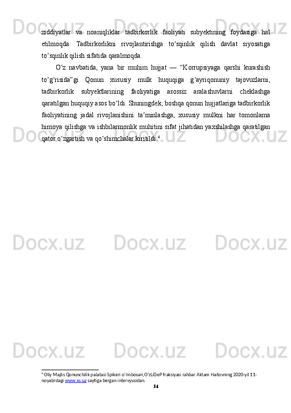 ziddiyatlar   va   noaniqliklar   tadbirkorlik   faoliyati   subyektining   foydasiga   hal
etilmoqda.   Tadbirkorlikni   rivojlantirishga   to sqinlik   qilish   davlat   siyosatigaʻ
to sqinlik qilish sifatida qaralmoqda.	
ʻ
O z   navbatida,   yana   bir   muhim   hujjat   —   “Korrupsiyaga   qarshi   kurashish	
ʻ
to g risida”gi   Qonun   xususiy   mulk   huquqiga   g ayriqonuniy   tajovuzlarni,	
ʻ ʻ ʻ
tadbirkorlik   subyektlarining   faoliyatiga   asossiz   aralashuvlarni   cheklashga
qaratilgan huquqiy asos bo ldi. Shuningdek, boshqa qonun hujjatlariga tadbirkorlik	
ʻ
faoliyatining   jadal   rivojlanishini   ta minlashga,   xususiy   mulkni   har   tomonlama	
ʼ
himoya qilishga va ishbilarmonlik muhitini sifat jihatidan yaxshilashga qaratilgan
qator o zgartish va qo shimchalar kiritildi.	
ʻ ʻ 6
6
 Oliy Majlis Qonunchilik palatasi Spikeri oʻrinbosari,OʻzLiDeP fraksiyasi rahbar Aktam Haitovning 2020-yil 11-
noyabrdagi  www.xs.uz  saytiga bergan intervyusidan.
34 