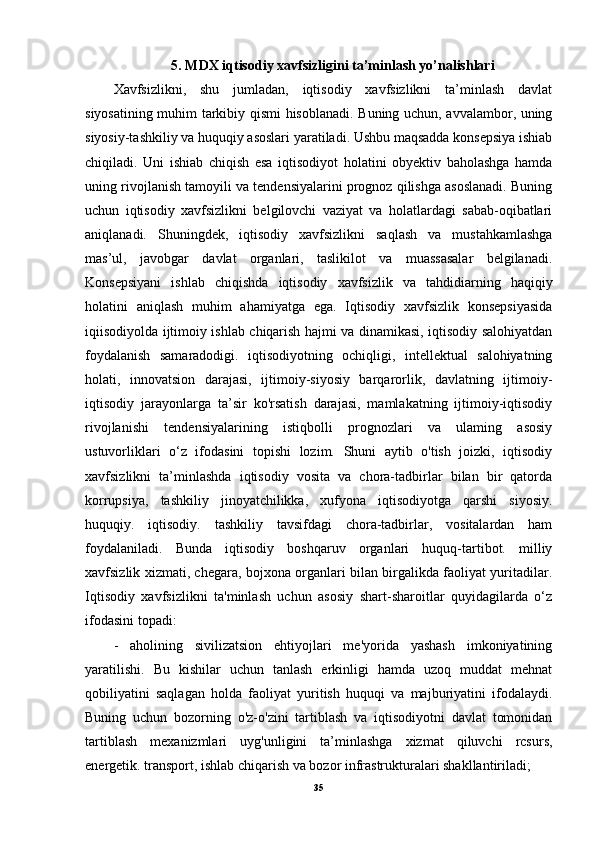5.   MDX iqtisodiy xavfsizligini ta’minlash yo’nalishlari
Xavfsizlikni,   shu   jumladan,   iqtisodiy   xavfsizlikni   ta’minlash   davlat
siyosatining muhim tarkibiy qismi hisoblanadi. Buning uchun, avvalambor, uning
siyosiy-tashkiliy va huquqiy asoslari yaratiladi. Ushbu maqsadda konsepsiya ishiab
chiqiladi.   Uni   ishiab   chiqish   esa   iqtisodiyot   holatini   obyektiv   baholashga   hamda
uning rivojlanish tamoyili va tendensiyalarini prognoz qilishga asoslanadi. Buning
uchun   iqtisodiy   xavfsizlikni   belgilovchi   vaziyat   va   holatlardagi   sabab-oqibatlari
aniqlanadi.   Shuningdek,   iqtisodiy   xavfsizlikni   saqlash   va   mustahkamlashga
mas’ul,   javobgar   davlat   organlari,   taslikilot   va   muassasalar   belgilanadi.
Konsepsiyani   ishlab   chiqishda   iqtisodiy   xavfsizlik   va   tahdidiarning   haqiqiy
holatini   aniqlash   muhim   ahamiyatga   ega.   Iqtisodiy   xavfsizlik   konsepsiyasida
iqiisodiyolda ijtimoiy ishlab chiqarish hajmi va dinamikasi, iqtisodiy salohiyatdan
foydalanish   samaradodigi.   iqtisodiyotning   ochiqligi,   intellektual   salohiyatning
holati,   innovatsion   darajasi,   ijtimoiy-siyosiy   barqarorlik,   davlatning   ijtimoiy-
iqtisodiy   jarayonlarga   ta’sir   ko'rsatish   darajasi,   mamlakatning   ijtimoiy-iqtisodiy
rivojlanishi   tendensiyalarining   istiqbolli   prognozlari   va   ulaming   asosiy
ustuvorliklari   o‘z   ifodasini   topishi   lozim.   Shuni   aytib   o'tish   joizki,   iqtisodiy
xavfsizlikni   ta’minlashda   iqtisodiy   vosita   va   chora-tadbirlar   bilan   bir   qatorda
korrupsiya,   tashkiliy   jinoyatchilikka,   xufyona   iqtisodiyotga   qarshi   siyosiy.
huquqiy.   iqtisodiy.   tashkiliy   tavsifdagi   chora-tadbirlar,   vositalardan   ham
foydalaniladi.   Bunda   iqtisodiy   boshqaruv   organlari   huquq-tartibot.   milliy
xavfsizlik xizmati, chegara, bojxona organlari bilan birgalikda faoliyat yuritadilar.
Iqtisodiy   xavfsizlikni   ta'minlash   uchun   asosiy   shart-sharoitlar   quyidagilarda   o‘z
ifodasini topadi:
-   aholining   sivilizatsion   ehtiyojlari   me'yorida   yashash   imkoniyatining
yaratilishi.   Bu   kishilar   uchun   tanlash   erkinligi   hamda   uzoq   muddat   mehnat
qobiliyatini   saqlagan   holda   faoliyat   yuritish   huquqi   va   majburiyatini   ifodalaydi.
Buning   uchun   bozorning   o'z-o'zini   tartiblash   va   iqtisodiyotni   davlat   tomonidan
tartiblash   mexanizmlari   uyg'unligini   ta’minlashga   xizmat   qiluvchi   rcsurs,
energetik. transport, ishlab chiqarish va bozor infrastrukturalari shakllantiriladi;
35
