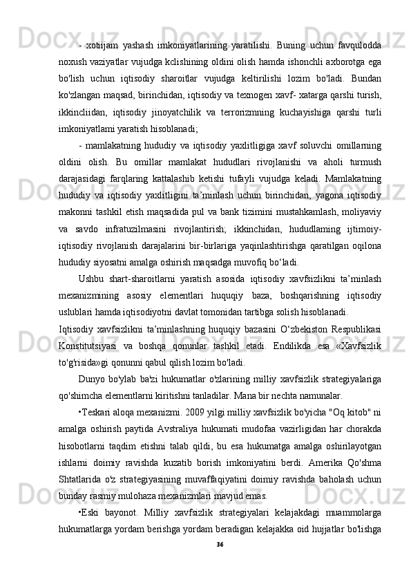 -   xotiijam   yashash   imkoniyatlarining   yaratilishi.   Buning   uchun   favqulodda
noxush vaziyatlar vujudga kclishining oldini olish hamda ishonchli axborotga ega
bo'lish   uchun   iqtisodiy   sharoitlar   vujudga   keltirilishi   lozim   bo'ladi.   Bundan
ko'zlangan maqsad, birinchidan, iqtisodiy va texnogen xavf- xatarga qarshi turish,
ikkincliidan,   iqtisodiy   jinoyatchilik   va   terrorizmning   kuchayishiga   qarshi   turli
imkoniyatlami yaratish hisoblanadi;
-   mamlakatning   hududiy   va   iqtisodiy   yaxlitligiga   xavf   soluvchi   omillarning
oldini   olish.   Bu   omillar   mamlakat   hududlari   rivojlanishi   va   aholi   turmush
darajasidagi   farqlaring   kattalashib   ketishi   tufayli   vujudga   keladi.   Mamlakatning
hududiy   va   iqtisodiy   yaxlitligini   ta’minlash   uchun   birinchidan,   yagona   iqtisodiy
makonni   tashkil   etish   maqsadida   pul   va   bank  tizimini   mustahkamlash,   moliyaviy
va   savdo   infratuzilmasini   rivojlantirish;   ikkinchidan,   hududlaming   ijtimoiy-
iqtisodiy   rivojlanish   darajalarini   bir-birlariga   yaqinlashtirishga   qaratilgan   oqilona
hududiy siyosatni amalga oshirish maqsadga muvofiq bo‘ladi.
Ushbu   shart-sharoitlarni   yaratish   asosida   iqtisodiy   xavfsizlikni   ta’minlash
mexanizmining   asosiy   elementlari   huquqiy   baza,   boshqarishning   iqtisodiy
uslublari hamda iqtisodiyotni davlat tomonidan tartibga solish hisoblanadi.
Iqtisodiy   xavfsizlikni   ta’minlashning   huquqiy   bazasini   O‘zbekiston   Respublikasi
Konstitutsiyasi   va   boshqa   qonunlar   tashkil   etadi.   Endilikda   esa   «Xavfsizlik
to'g'risida»gi qonunni qabul qilish lozim bo'ladi.
Dunyo   bo'ylab   ba'zi   hukumatlar   o'zlarining   milliy   xavfsizlik   strategiyalariga
qo'shimcha elementlarni kiritishni tanladilar. Mana bir nechta namunalar.
•Teskari aloqa mexanizmi. 2009 yilgi milliy xavfsizlik bo'yicha "Oq kitob" ni
amalga   oshirish   paytida   Avstraliya   hukumati   mudofaa   vazirligidan   har   chorakda
hisobotlarni   taqdim   etishni   talab   qildi,   bu   esa   hukumatga   amalga   oshirilayotgan
ishlarni   doimiy   ravishda   kuzatib   borish   imkoniyatini   berdi.   Amerika   Qo'shma
Shtatlarida   o'z   strategiyasining   muvaffaqiyatini   doimiy   ravishda   baholash   uchun
bunday rasmiy mulohaza mexanizmlari mavjud emas.
•Eski   bayonot.   Milliy   xavfsizlik   strategiyalari   kelajakdagi   muammolarga
hukumatlarga yordam berishga yordam beradigan kelajakka oid hujjatlar bo'lishga
36 