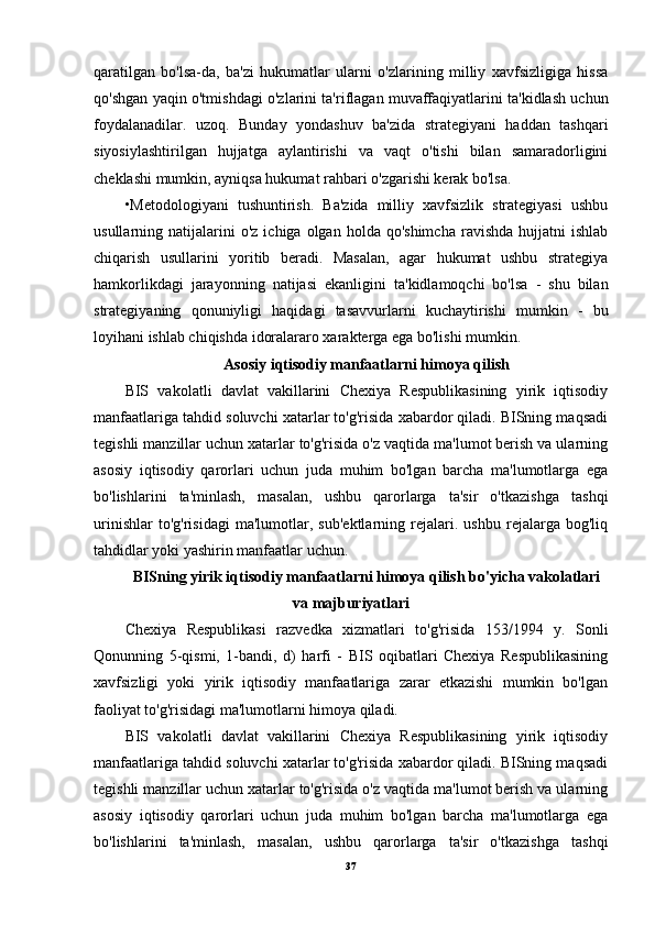 qaratilgan   bo'lsa-da,   ba'zi   hukumatlar   ularni   o'zlarining   milliy   xavfsizligiga   hissa
qo'shgan yaqin o'tmishdagi o'zlarini ta'riflagan muvaffaqiyatlarini ta'kidlash uchun
foydalanadilar.   uzoq.   Bunday   yondashuv   ba'zida   strategiyani   haddan   tashqari
siyosiylashtirilgan   hujjatga   aylantirishi   va   vaqt   o'tishi   bilan   samaradorligini
cheklashi mumkin, ayniqsa hukumat rahbari o'zgarishi kerak bo'lsa.
•Metodologiyani   tushuntirish.   Ba'zida   milliy   xavfsizlik   strategiyasi   ushbu
usullarning  natijalarini  o'z   ichiga  olgan  holda  qo'shimcha  ravishda  hujjatni  ishlab
chiqarish   usullarini   yoritib   beradi.   Masalan,   agar   hukumat   ushbu   strategiya
hamkorlikdagi   jarayonning   natijasi   ekanligini   ta'kidlamoqchi   bo'lsa   -   shu   bilan
strategiyaning   qonuniyligi   haqidagi   tasavvurlarni   kuchaytirishi   mumkin   -   bu
loyihani ishlab chiqishda idoralararo xarakterga ega bo'lishi mumkin.
Asosiy iqtisodiy manfaatlarni himoya qilish
BIS   vakolatli   davlat   vakillarini   Chexiya   Respublikasining   yirik   iqtisodiy
manfaatlariga tahdid soluvchi xatarlar to'g'risida xabardor qiladi. BISning maqsadi
tegishli manzillar uchun xatarlar to'g'risida o'z vaqtida ma'lumot berish va ularning
asosiy   iqtisodiy   qarorlari   uchun   juda   muhim   bo'lgan   barcha   ma'lumotlarga   ega
bo'lishlarini   ta'minlash,   masalan,   ushbu   qarorlarga   ta'sir   o'tkazishga   tashqi
urinishlar   to'g'risidagi   ma'lumotlar,   sub'ektlarning   rejalari.   ushbu   rejalarga   bog'liq
tahdidlar yoki yashirin manfaatlar uchun.
BISning yirik iqtisodiy manfaatlarni himoya qilish bo'yicha vakolatlari
va majburiyatlari
Chexiya   Respublikasi   razvedka   xizmatlari   to'g'risida   153/1994   y.   Sonli
Qonunning   5-qismi,   1-bandi,   d)   harfi   -   BIS   oqibatlari   Chexiya   Respublikasining
xavfsizligi   yoki   yirik   iqtisodiy   manfaatlariga   zarar   etkazishi   mumkin   bo'lgan
faoliyat to'g'risidagi ma'lumotlarni himoya qiladi.
BIS   vakolatli   davlat   vakillarini   Chexiya   Respublikasining   yirik   iqtisodiy
manfaatlariga tahdid soluvchi xatarlar to'g'risida xabardor qiladi. BISning maqsadi
tegishli manzillar uchun xatarlar to'g'risida o'z vaqtida ma'lumot berish va ularning
asosiy   iqtisodiy   qarorlari   uchun   juda   muhim   bo'lgan   barcha   ma'lumotlarga   ega
bo'lishlarini   ta'minlash,   masalan,   ushbu   qarorlarga   ta'sir   o'tkazishga   tashqi
37