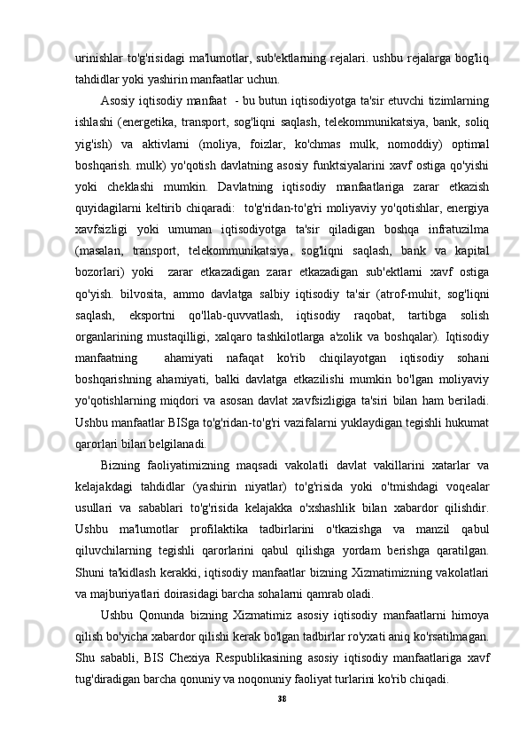 urinishlar   to'g'risidagi   ma'lumotlar,   sub'ektlarning   rejalari.   ushbu   rejalarga   bog'liq
tahdidlar yoki yashirin manfaatlar uchun.
Asosiy iqtisodiy manfaat   - bu butun iqtisodiyotga ta'sir etuvchi tizimlarning
ishlashi   (energetika,   transport,   sog'liqni   saqlash,   telekommunikatsiya,   bank,   soliq
yig'ish)   va   aktivlarni   (moliya,   foizlar,   ko'chmas   mulk,   nomoddiy)   optimal
boshqarish.   mulk)   yo'qotish   davlatning   asosiy   funktsiyalarini   xavf   ostiga   qo'yishi
yoki   cheklashi   mumkin.   Davlatning   iqtisodiy   manfaatlariga   zarar   etkazish
quyidagilarni   keltirib  chiqaradi:     to'g'ridan-to'g'ri   moliyaviy  yo'qotishlar,  energiya
xavfsizligi   yoki   umuman   iqtisodiyotga   ta'sir   qiladigan   boshqa   infratuzilma
(masalan,   transport,   telekommunikatsiya,   sog'liqni   saqlash,   bank   va   kapital
bozorlari)   yoki     zarar   etkazadigan   zarar   etkazadigan   sub'ektlarni   xavf   ostiga
qo'yish.   bilvosita,   ammo   davlatga   salbiy   iqtisodiy   ta'sir   (atrof-muhit,   sog'liqni
saqlash,   eksportni   qo'llab-quvvatlash,   iqtisodiy   raqobat,   tartibga   solish
organlarining   mustaqilligi,   xalqaro   tashkilotlarga   a'zolik   va   boshqalar).   Iqtisodiy
manfaatning     ahamiyati   nafaqat   ko'rib   chiqilayotgan   iqtisodiy   sohani
boshqarishning   ahamiyati,   balki   davlatga   etkazilishi   mumkin   bo'lgan   moliyaviy
yo'qotishlarning   miqdori   va   asosan   davlat   xavfsizligiga   ta'siri   bilan   ham   beriladi.
Ushbu manfaatlar BISga to'g'ridan-to'g'ri vazifalarni yuklaydigan tegishli hukumat
qarorlari bilan belgilanadi.
Bizning   faoliyatimizning   maqsadi   vakolatli   davlat   vakillarini   xatarlar   va
kelajakdagi   tahdidlar   (yashirin   niyatlar)   to'g'risida   yoki   o'tmishdagi   voqealar
usullari   va   sabablari   to'g'risida   kelajakka   o'xshashlik   bilan   xabardor   qilishdir.
Ushbu   ma'lumotlar   profilaktika   tadbirlarini   o'tkazishga   va   manzil   qabul
qiluvchilarning   tegishli   qarorlarini   qabul   qilishga   yordam   berishga   qaratilgan.
Shuni  ta'kidlash  kerakki,  iqtisodiy  manfaatlar  bizning  Xizmatimizning vakolatlari
va majburiyatlari doirasidagi barcha sohalarni qamrab oladi.
Ushbu   Qonunda   bizning   Xizmatimiz   asosiy   iqtisodiy   manfaatlarni   himoya
qilish bo'yicha xabardor qilishi kerak bo'lgan tadbirlar ro'yxati aniq ko'rsatilmagan.
Shu   sababli,   BIS   Chexiya   Respublikasining   asosiy   iqtisodiy   manfaatlariga   xavf
tug'diradigan barcha qonuniy va noqonuniy faoliyat turlarini ko'rib chiqadi.
38