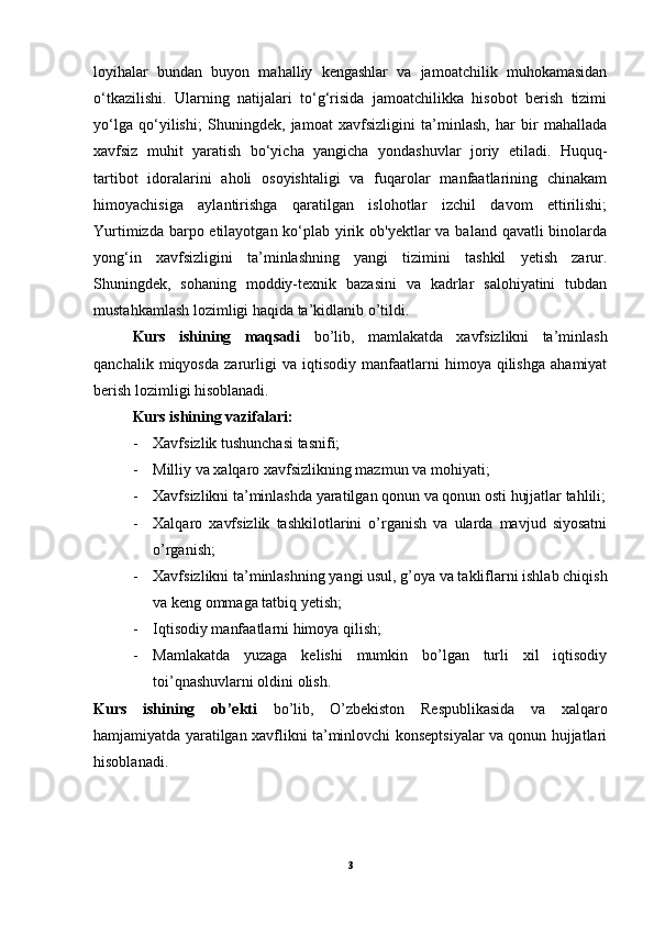 loyihalar   bundan   buyon   mahalliy   kengashlar   va   jamoatchilik   muhokamasidan
o‘tkazilishi.   Ularning   natijalari   to‘g‘risida   jamoatchilikka   hisobot   berish   tizimi
yo‘lga   qo‘yilishi;   Shuningdek,   jamoat   xavfsizligini   ta’minlash,   har   bir   mahallada
xavfsiz   muhit   yaratish   bo‘yicha   yangicha   yondashuvlar   joriy   etiladi.   Huquq-
tartibot   idoralarini   aholi   osoyishtaligi   va   fuqarolar   manfaatlarining   chinakam
himoyachisiga   aylantirishga   qaratilgan   islohotlar   izchil   davom   ettirilishi;
Yurtimizda barpo etilayotgan ko‘plab yirik ob'yektlar va baland qavatli binolarda
yong‘in   xavfsizligini   ta’minlashning   yangi   tizimini   tashkil   yetish   zarur.
Shuningdek,   sohaning   moddiy-texnik   bazasini   va   kadrlar   salohiyatini   tubdan
mustahkamlash lozimligi haqida ta’kidlanib o’tildi.
Kurs   ishining   maqsadi   bo’lib,   mamlakatda   xavfsizlikni   ta’minlash
qanchalik   miqyosda   zarurligi   va   iqtisodiy   manfaatlarni   himoya   qilishga   ahamiyat
berish lozimligi hisoblanadi.
Kurs ishining vazifalari:
- Xavfsizlik tushunchasi tasnifi;
- Milliy va xalqaro xavfsizlikning mazmun va mohiyati;
- Xavfsizlikni ta’minlashda yaratilgan qonun va qonun osti hujjatlar tahlili;
- Xalqaro   xavfsizlik   tashkilotlarini   o’rganish   va   ularda   mavjud   siyosatni
o’rganish;
- Xavfsizlikni ta’minlashning yangi usul, g’oya va takliflarni ishlab chiqish
va keng ommaga tatbiq yetish;
- Iqtisodiy manfaatlarni himoya qilish;
- Mamlakatda   yuzaga   kelishi   mumkin   bo’lgan   turli   xil   iqtisodiy
toi’qnashuvlarni oldini olish.
Kurs   ishining   ob’ekti   bo’lib,   O’zbekiston   Respublikasida   va   xalqaro
hamjamiyatda yaratilgan xavflikni ta’minlovchi konseptsiyalar va qonun hujjatlari
hisoblanadi.
3 