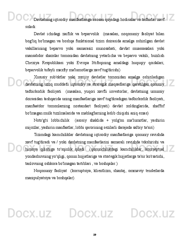 Davlatning iqtisodiy manfaatlariga asosan quyidagi hodisalar va tadbirlar xavf
soladi: 
Davlat   ichidagi   zaiflik   va   beparvolik     (masalan,   noqonuniy   faoliyat   bilan
bog'liq  bo'lmagan  va  boshqa  funktsional  tizim   doirasida  amalga   oshirilgan   davlat
vakillarining   beparvo   yoki   samarasiz   munosabati;   davlat   muassasalari   yoki
mansabdor   shaxslar   tomonidan   davlatning   yetarlicha   va   beparvo   vakili;   buzilish
Chexiya   Respublikasi   yoki   Evropa   Ittifoqining   amaldagi   huquqiy   qoidalari;
beparvolik tufayli maxfiy ma'lumotlarga xavf tug'dirishi)
Xususiy   sub'ektlar   yoki   xorijiy   davlatlar   tomonidan   amalga   oshiriladigan
davlatning   uzoq   muddatli   iqtisodiy   va   strategik   maqsadlariga   qaratilgan   qonuniy
tadbirkorlik   faoliyati     (masalan,   yuqori   xavfli   investorlar,   davlatning   umumiy
doirasidan tashqarida uning manfaatlariga xavf tug'diradigan tadbirkorlik faoliyati,
manfaatdor   tomonlarning   nostandart   faoliyati)   davlat   xoldinglarida,   shaffof
bo'lmagan mulk tuzilmalarida va mablag'larning kelib chiqishi aniq emas)
Noto'g'ri   lobbichilik     (asosiy   shaklida   +   yolg'on   ma'lumotlar,   yashirin
mijozlar, yashirin manfaatlar, lobbi qarorining sezilarli darajada salbiy ta'siri)
Tizimdagi   kamchiliklar   davlatning   iqtisodiy   manfaatlariga   qonuniy   ravishda
xavf tug'diradi va / yoki davlatning manfaatlarini samarali  ravishda tekshirishi va
himoya   qilishiga   to'sqinlik   qiladi     (qonunchilikdagi   kamchiliklar,   kontseptual
yondashuvning yo'qligi, qonun hujjatlariga va strategik hujjatlarga ta'sir ko'rsatishi,
tanlovning oshkora bo'lmagan tartiblari , va boshqalar.)
Noqonuniy   faoliyat     (korruptsiya,   klientlizm,   shantaj,   ommaviy   tenderlarda
manipulyatsiya va boshqalar).
39 