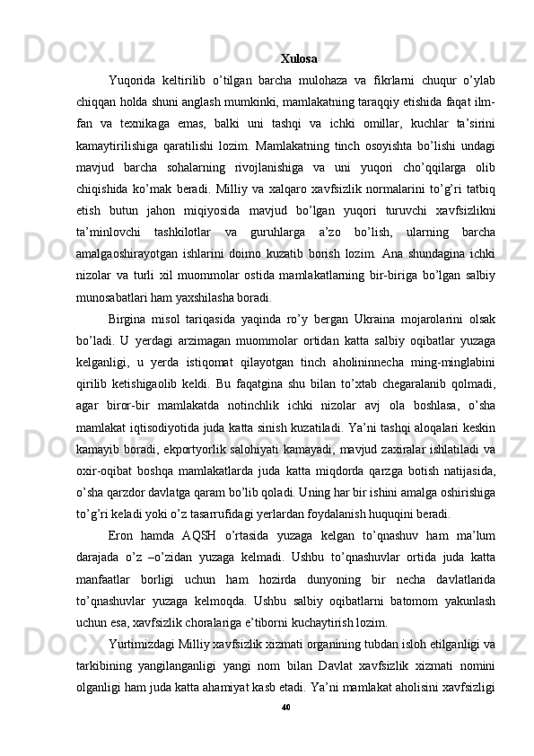 Xulosa
Yuqorida   keltirilib   o’tilgan   barcha   mulohaza   va   fikrlarni   chuqur   o’ylab
chiqqan holda shuni anglash mumkinki, mamlakatning taraqqiy etishida faqat ilm-
fan   va   texnikaga   emas,   balki   uni   tashqi   va   ichki   omillar,   kuchlar   ta’sirini
kamaytirilishiga   qaratilishi   lozim.   Mamlakatning   tinch   osoyishta   bo’lishi   undagi
mavjud   barcha   sohalarning   rivojlanishiga   va   uni   yuqori   cho’qqilarga   olib
chiqishida   ko’mak   beradi.   Milliy   va   xalqaro   xavfsizlik   normalarini   to’g’ri   tatbiq
etish   butun   jahon   miqiyosida   mavjud   bo’lgan   yuqori   turuvchi   xavfsizlikni
ta’minlovchi   tashkilotlar   va   guruhlarga   a’zo   bo’lish,   ularning   barcha
amalgaoshirayotgan   ishlarini   doimo   kuzatib   borish   lozim.   Ana   shundagina   ichki
nizolar   va   turli   xil   muommolar   ostida   mamlakatlarning   bir-biriga   bo’lgan   salbiy
munosabatlari ham yaxshilasha boradi. 
Birgina   misol   tariqasida   yaqinda   ro’y   bergan   Ukraina   mojarolarini   olsak
bo’ladi.   U   yerdagi   arzimagan   muommolar   ortidan   katta   salbiy   oqibatlar   yuzaga
kelganligi,   u   yerda   istiqomat   qilayotgan   tinch   aholininnecha   ming-minglabini
qirilib   ketishigaolib   keldi.   Bu   faqatgina   shu   bilan   to’xtab   chegaralanib   qolmadi,
agar   biror-bir   mamlakatda   notinchlik   ichki   nizolar   avj   ola   boshlasa,   o’sha
mamlakat iqtisodiyotida juda katta sinish kuzatiladi. Ya’ni tashqi aloqalari keskin
kamayib boradi, ekportyorlik salohiyati  kamayadi,  mavjud zaxiralar  ishlatiladi  va
oxir-oqibat   boshqa   mamlakatlarda   juda   katta   miqdorda   qarzga   botish   natijasida,
o’sha qarzdor davlatga qaram bo’lib qoladi. Uning har bir ishini amalga oshirishiga
to’g’ri keladi yoki o’z tasarrufidagi yerlardan foydalanish huquqini beradi. 
Eron   hamda   AQSH   o’rtasida   yuzaga   kelgan   to’qnashuv   ham   ma’lum
darajada   o’z   –o’zidan   yuzaga   kelmadi.   Ushbu   to’qnashuvlar   ortida   juda   katta
manfaatlar   borligi   uchun   ham   hozirda   dunyoning   bir   necha   davlatlarida
to’qnashuvlar   yuzaga   kelmoqda.   Ushbu   salbiy   oqibatlarni   batomom   yakunlash
uchun esa, xavfsizlik choralariga e’tiborni kuchaytirish lozim. 
Yurtimizdagi Milliy xavfsizlik xizmati organining tubdan isloh etilganligi va
tarkibining   yangilanganligi   yangi   nom   bilan   Davlat   xavfsizlik   xizmati   nomini
olganligi ham juda katta ahamiyat kasb etadi. Ya’ni mamlakat aholisini xavfsizligi
40 