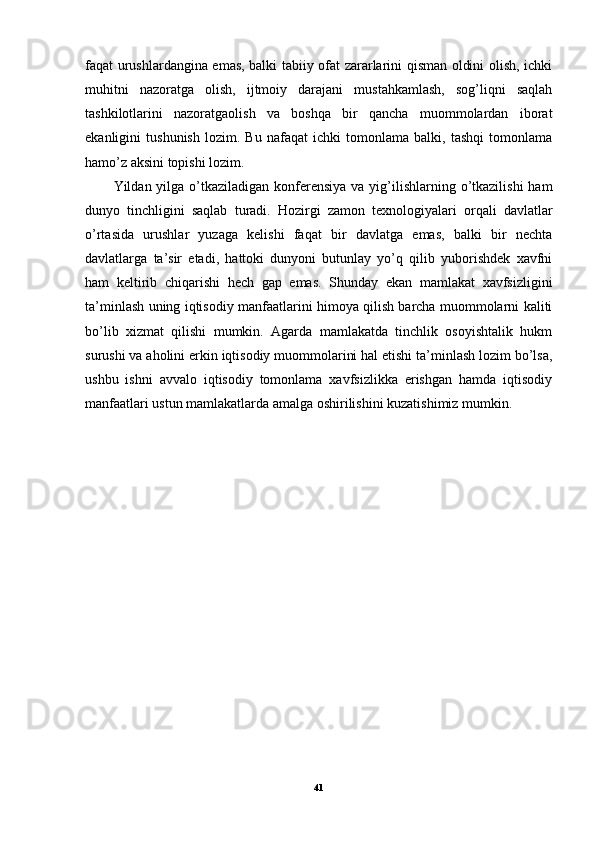 faqat urushlardangina emas, balki tabiiy ofat zararlarini qisman oldini olish, ichki
muhitni   nazoratga   olish,   ijtmoiy   darajani   mustahkamlash,   sog’liqni   saqlah
tashkilotlarini   nazoratgaolish   va   boshqa   bir   qancha   muommolardan   iborat
ekanligini   tushunish   lozim.   Bu   nafaqat   ichki   tomonlama   balki,   tashqi   tomonlama
hamo’z aksini topishi lozim. 
Yildan yilga o’tkaziladigan  konferensiya  va yig’ilishlarning o’tkazilishi  ham
dunyo   tinchligini   saqlab   turadi.   Hozirgi   zamon   texnologiyalari   orqali   davlatlar
o’rtasida   urushlar   yuzaga   kelishi   faqat   bir   davlatga   emas,   balki   bir   nechta
davlatlarga   ta’sir   etadi,   hattoki   dunyoni   butunlay   yo’q   qilib   yuborishdek   xavfni
ham   keltirib   chiqarishi   hech   gap   emas.   Shunday   ekan   mamlakat   xavfsizligini
ta’minlash uning iqtisodiy manfaatlarini himoya qilish barcha muommolarni kaliti
bo’lib   xizmat   qilishi   mumkin.   Agarda   mamlakatda   tinchlik   osoyishtalik   hukm
surushi va aholini erkin iqtisodiy muommolarini hal etishi ta’minlash lozim bo’lsa,
ushbu   ishni   avvalo   iqtisodiy   tomonlama   xavfsizlikka   erishgan   hamda   iqtisodiy
manfaatlari ustun mamlakatlarda amalga oshirilishini kuzatishimiz mumkin.
41 