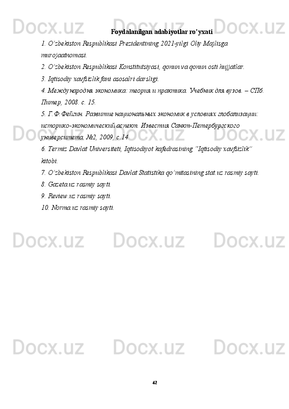 Foydalanilgan adabiyotlar ro’yxati
1. O’zbekiston Respublikasi Prezidentining 2021-yilgi Oliy Majlisga 
murojaatnomasi.
2. O’zbekiston Respublikasi Konstitutsiyasi, qonun va qonun osti hujjatlar.
3. Iqtisodiy xavfsizlik fani asosalri darsligi.
4. Международня экономика: теория и практика. Учебник для вузов. – СПб. 
Питер, 2008. с. 15.
5. Г.Ф.Фейгин. Развитие национальных экономик в условиях глобализации: 
историко-экономический аспект. Известия Санкт-Петербургского 
университета. №2, 2009, с.14
6. Termiz Davlat Universiteti, Iqtisodiyot kafedrasining “Iqtisodiy xavfsizlik” 
kitobi.
7. O’zbekiston Respublikasi Davlat Statistika qo’mitasining stat.uz rasmiy sayti.
8. Gazeta.uz rasmiy sayti.
9. Review.uz rasmiy sayti.
10. Norma.uz rasmiy sayti.
42 