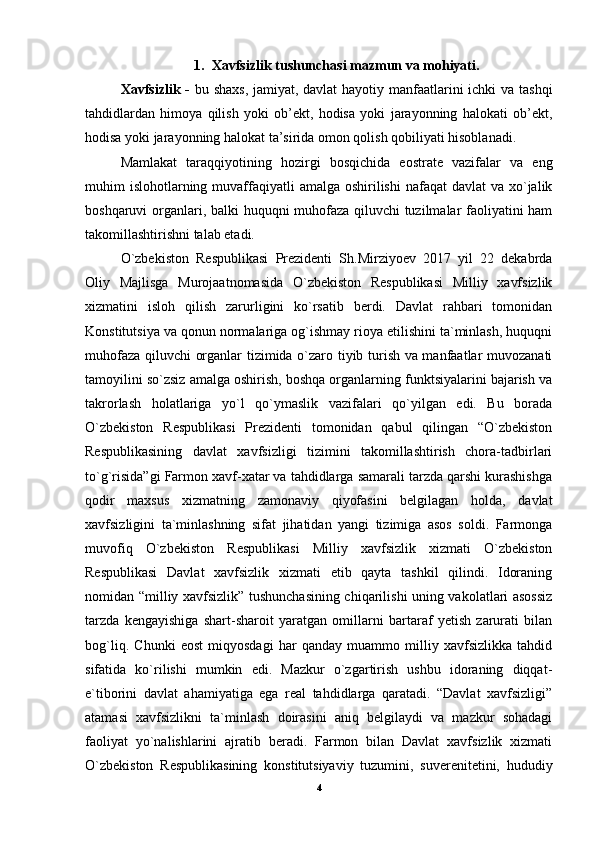 1. Xavfsizlik tushunchasi mazmun va mohiyati.
Xavfsizlik -   bu shaxs, jamiyat, davlat  hayotiy manfaatlarini ichki va tashqi
tahdidlardan   himoya   qilish   yoki   ob’ekt,   hodisa   yoki   jarayonning   halokati   ob’ekt,
hodisa yoki jarayonning halokat ta’sirida omon qolish qobiliyati hisoblanadi.
Mamlakat   taraqqiyotining   hozirgi   bosqichida   eostrate   vazifalar   va   eng
muhim  islohotlarning muvaffaqiyatli  amalga oshirilishi  nafaqat  davlat  va xo`jalik
boshqaruvi organlari, balki huquqni muhofaza qiluvchi tuzilmalar faoliyatini ham
takomillashtirishni talab etadi. 
O`zbekiston   Respublikasi   Prezidenti   Sh.Mirziyoev   2017   yil   22   dekabrda
Oliy   Majlisga   Murojaatnomasida   O`zbekiston   Respublikasi   Milliy   xavfsizlik
xizmatini   isloh   qilish   zarurligini   ko`rsatib   berdi.   Davlat   rahbari   tomonidan
Konstitutsiya va qonun normalariga og`ishmay rioya etilishini ta`minlash, huquqni
muhofaza qiluvchi organlar tizimida o`zaro tiyib turish va manfaatlar muvozanati
tamoyilini so`zsiz amalga oshirish, boshqa organlarning funktsiyalarini bajarish va
takrorlash   holatlariga   yo`l   qo`ymaslik   vazifalari   qo`yilgan   edi.   Bu   borada
O`zbekiston   Respublikasi   Prezidenti   tomonidan   qabul   qilingan   “O`zbekiston
Respublikasining   davlat   xavfsizligi   tizimini   takomillashtirish   chora-tadbirlari
to`g`risida”gi Farmon xavf-xatar va tahdidlarga samarali tarzda qarshi kurashishga
qodir   maxsus   xizmatning   zamonaviy   qiyofasini   belgilagan   holda,   davlat
xavfsizligini   ta`minlashning   sifat   jihatidan   yangi   tizimiga   asos   soldi.   Farmonga
muvofiq   O`zbekiston   Respublikasi   Milliy   xavfsizlik   xizmati   O`zbekiston
Respublikasi   Davlat   xavfsizlik   xizmati   etib   qayta   tashkil   qilindi.   Idoraning
nomidan “milliy xavfsizlik” tushunchasining chiqarilishi uning vakolatlari asossiz
tarzda   kengayishiga   shart-sharoit   yaratgan   omillarni   bartaraf   yetish   zarurati   bilan
bog`liq.   Chunki   eost   miqyosdagi   har   qanday   muammo   milliy   xavfsizlikka   tahdid
sifatida   ko`rilishi   mumkin   edi.   Mazkur   o`zgartirish   ushbu   idoraning   diqqat-
e`tiborini   davlat   ahamiyatiga   ega   real   tahdidlarga   qaratadi.   “Davlat   xavfsizligi”
atamasi   xavfsizlikni   ta`minlash   doirasini   aniq   belgilaydi   va   mazkur   sohadagi
faoliyat   yo`nalishlarini   ajratib   beradi.   Farmon   bilan   Davlat   xavfsizlik   xizmati
O`zbekiston   Respublikasining   konstitutsiyaviy   tuzumini,   suverenitetini,   hududiy
4 