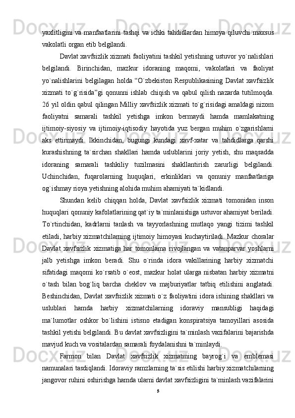 yaxlitligini  va manfaatlarini tashqi  va ichki  tahdidlardan himoya qiluvchi  maxsus
vakolatli organ etib belgilandi. 
Davlat xavfsizlik xizmati faoliyatini tashkil yetishning ustuvor yo`nalishlari
belgilandi.   Birinchidan,   mazkur   idoraning   maqomi,   vakolatlari   va   faoliyat
yo`nalishlarini   belgilagan   holda   “O`zbekiston   Respublikasining   Davlat   xavfsizlik
xizmati   to`g`risida”gi   qonunni   ishlab   chiqish   va   qabul   qilish   nazarda   tutilmoqda.
26 yil oldin qabul qilingan Milliy xavfsizlik xizmati to`g`risidagi amaldagi nizom
faoliyatni   samarali   tashkil   yetishga   imkon   bermaydi   hamda   mamlakatning
ijtimoiy-siyosiy   va   ijtimoiy-iqtisodiy   hayotida   yuz   bergan   muhim   o`zgarishlarni
aks   ettirmaydi.   Ikkinchidan,   bugungi   kundagi   xavf-xatar   va   tahdidlarga   qarshi
kurashishning   ta`sirchan   shakllari   hamda   uslublarini   joriy   yetish,   shu   maqsadda
idoraning   samarali   tashkiliy   tuzilmasini   shakllantirish   zarurligi   belgilandi.
Uchinchidan,   fuqarolarning   huquqlari,   erkinliklari   va   qonuniy   manfaatlariga
og`ishmay rioya yetishning alohida muhim ahamiyati ta`kidlandi. 
Shundan   kelib   chiqqan   holda,   Davlat   xavfsizlik   xizmati   tomonidan   inson
huquqlari qonuniy kafolatlarining qat`iy ta`minlanishiga ustuvor ahamiyat beriladi.
To`rtinchidan,   kadrlarni   tanlash   va   tayyorlashning   mutlaqo   yangi   tizimi   tashkil
etiladi, harbiy xizmatchilarning ijtimoiy himoyasi kuchaytiriladi. Mazkur choralar
Davlat   xavfsizlik   xizmatiga   har   tomonlama   rivojlangan   va   vatanparvar   yoshlarni
jalb   yetishga   imkon   beradi.   Shu   o`rinda   idora   vakillarining   harbiy   xizmatchi
sifatidagi   maqomi   ko`rsatib   o`eost,   mazkur   holat   ularga   nisbatan   harbiy   xizmatni
o`tash   bilan   bog`liq   barcha   cheklov   va   majburiyatlar   tatbiq   etilishini   anglatadi.
Beshinchidan, Davlat xavfsizlik xizmati o`z faoliyatini idora ishining shakllari va
uslublari   hamda   harbiy   xizmatchilarning   idoraviy   mansubligi   haqidagi
ma`lumotlar   oshkor   bo`lishini   istisno   etadigan   konspiratsiya   tamoyillari   asosida
tashkil yetishi belgilandi. Bu davlat xavfsizligini ta`minlash vazifalarini bajarishda
mavjud kuch va vositalardan samarali foydalanishni ta`minlaydi. 
Farmon   bilan   Davlat   xavfsizlik   xizmatining   bayrog`i   va   emblemasi
namunalari tasdiqlandi. Idoraviy ramzlarning ta`sis etilishi harbiy xizmatchilarning
jangovor ruhini oshirishga hamda ularni davlat xavfsizligini ta`minlash vazifalarini
5 