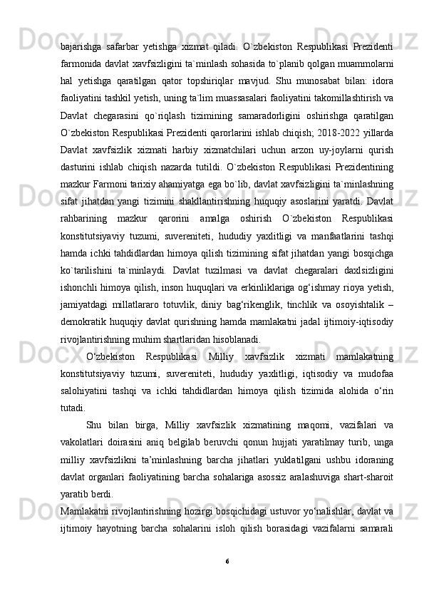 bajarishga   safarbar   yetishga   xizmat   qiladi.   O`zbekiston   Respublikasi   Prezidenti
farmonida davlat xavfsizligini ta`minlash sohasida to`planib qolgan muammolarni
hal   yetishga   qaratilgan   qator   topshiriqlar   mavjud.   Shu   munosabat   bilan:   idora
faoliyatini tashkil yetish, uning ta`lim muassasalari faoliyatini takomillashtirish va
Davlat   chegarasini   qo`riqlash   tizimining   samaradorligini   oshirishga   qaratilgan
O`zbekiston Respublikasi Prezidenti qarorlarini ishlab chiqish; 2018-2022 yillarda
Davlat   xavfsizlik   xizmati   harbiy   xizmatchilari   uchun   arzon   uy-joylarni   qurish
dasturini   ishlab   chiqish   nazarda   tutildi.   O`zbekiston   Respublikasi   Prezidentining
mazkur Farmoni tarixiy ahamiyatga ega bo`lib, davlat xavfsizligini ta`minlashning
sifat   jihatdan   yangi   tizimini   shakllantirishning   huquqiy   asoslarini   yaratdi.   Davlat
rahbarining   mazkur   qarorini   amalga   oshirish   O`zbekiston   Respublikasi
konstitutsiyaviy   tuzumi,   suvereniteti,   hududiy   yaxlitligi   va   manfaatlarini   tashqi
hamda  ichki  tahdidlardan himoya  qilish  tizimining  sifat  jihatdan  yangi   bosqichga
ko`tarilishini   ta`minlaydi.   Davlat   tuzilmasi   va   davlat   chegaralari   daxlsizligini
ishonchli himoya qilish, inson huquqlari va erkinliklariga og‘ishmay rioya yetish,
jamiyatdagi   millatlararo   totuvlik,   diniy   bag‘rikenglik,   tinchlik   va   osoyishtalik   –
demokratik   huquqiy  davlat   qurishning  hamda   mamlakatni   jadal   ijtimoiy-iqtisodiy
rivojlantirishning muhim shartlaridan hisoblanadi.
O‘zbekiston   Respublikasi   Milliy   xavfsizlik   xizmati   mamlakatning
konstitutsiyaviy   tuzumi,   suvereniteti,   hududiy   yaxlitligi,   iqtisodiy   va   mudofaa
salohiyatini   tashqi   va   ichki   tahdidlardan   himoya   qilish   tizimida   alohida   o‘rin
tutadi.
Shu   bilan   birga,   Milliy   xavfsizlik   xizmatining   maqomi,   vazifalari   va
vakolatlari   doirasini   aniq   belgilab   beruvchi   qonun   hujjati   yaratilmay   turib,   unga
milliy   xavfsizlikni   ta’minlashning   barcha   jihatlari   yuklatilgani   ushbu   idoraning
davlat   organlari   faoliyatining   barcha   sohalariga   asossiz   aralashuviga   shart-sharoit
yaratib berdi.
Mamlakatni rivojlantirishning hozirgi bosqichidagi ustuvor yo‘nalishlar, davlat va
ijtimoiy   hayotning   barcha   sohalarini   isloh   qilish   borasidagi   vazifalarni   samarali
6 