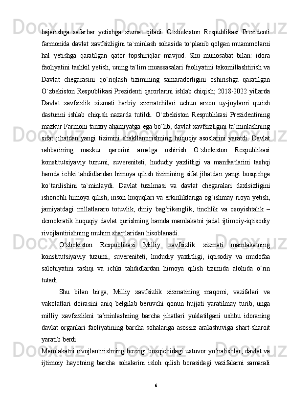 bajarishga   safarbar   yetishga   xizmat   qiladi.   O`zbekiston   Respublikasi   Prezidenti
farmonida davlat xavfsizligini ta`minlash sohasida to`planib qolgan muammolarni
hal   yetishga   qaratilgan   qator   topshiriqlar   mavjud.   Shu   munosabat   bilan:   idora
faoliyatini tashkil yetish, uning ta`lim muassasalari faoliyatini takomillashtirish va
Davlat   chegarasini   qo`riqlash   tizimining   samaradorligini   oshirishga   qaratilgan
O`zbekiston Respublikasi Prezidenti qarorlarini ishlab chiqish; 2018-2022 yillarda
Davlat   xavfsizlik   xizmati   harbiy   xizmatchilari   uchun   arzon   uy-joylarni   qurish
dasturini   ishlab   chiqish   nazarda   tutildi.   O`zbekiston   Respublikasi   Prezidentining
mazkur Farmoni tarixiy ahamiyatga ega bo`lib, davlat xavfsizligini ta`minlashning
sifat   jihatdan   yangi   tizimini   shakllantirishning   huquqiy   asoslarini   yaratdi.   Davlat
rahbarining   mazkur   qarorini   amalga   oshirish   O`zbekiston   Respublikasi
konstitutsiyaviy   tuzumi,   suvereniteti,   hududiy   yaxlitligi   va   manfaatlarini   tashqi
hamda  ichki  tahdidlardan himoya  qilish  tizimining  sifat  jihatdan  yangi   bosqichga
ko`tarilishini   ta`minlaydi.   Davlat   tuzilmasi   va   davlat   chegaralari   daxlsizligini
ishonchli himoya qilish, inson huquqlari va erkinliklariga og‘ishmay rioya yetish,
jamiyatdagi   millatlararo   totuvlik,   diniy   bag‘rikenglik,   tinchlik   va   osoyishtalik   –
demokratik   huquqiy  davlat   qurishning  hamda   mamlakatni   jadal   ijtimoiy-iqtisodiy
rivojlantirishning muhim shartlaridan hisoblanadi.
O‘zbekiston   Respublikasi   Milliy   xavfsizlik   xizmati   mamlakatning
konstitutsiyaviy   tuzumi,   suvereniteti,   hududiy   yaxlitligi,   iqtisodiy   va   mudofaa
salohiyatini   tashqi   va   ichki   tahdidlardan   himoya   qilish   tizimida   alohida   o‘rin
tutadi.
Shu   bilan   birga,   Milliy   xavfsizlik   xizmatining   maqomi,   vazifalari   va
vakolatlari   doirasini   aniq   belgilab   beruvchi   qonun   hujjati   yaratilmay   turib,   unga
milliy   xavfsizlikni   ta’minlashning   barcha   jihatlari   yuklatilgani   ushbu   idoraning
davlat   organlari   faoliyatining   barcha   sohalariga   asossiz   aralashuviga   shart-sharoit
yaratib berdi.
Mamlakatni rivojlantirishning hozirgi bosqichidagi ustuvor yo‘nalishlar, davlat va
ijtimoiy   hayotning   barcha   sohalarini   isloh   qilish   borasidagi   vazifalarni   samarali
6