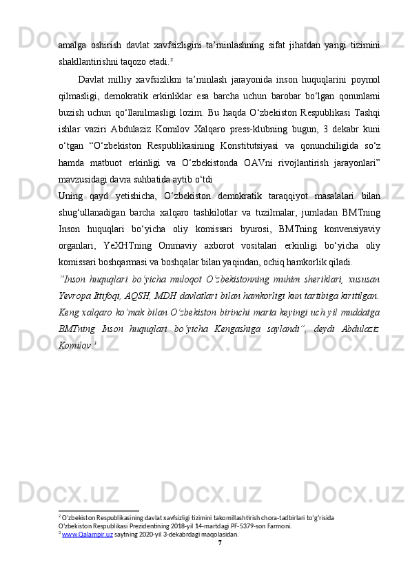 amalga   oshirish   davlat   xavfsizligini   ta’minlashning   sifat   jihatdan   yangi   tizimini
shakllantirishni taqozo etadi. 2
 
Davlat   milliy   xavfsizlikni   ta’minlash   jarayonida   inson   huquqlarini   poymol
qilmasligi,   demokratik   erkinliklar   esa   barcha   uchun   barobar   bo‘lgan   qonunlarni
buzish   uchun   qo‘llanilmasligi   lozim.   Bu   haqda   O‘zbekiston   Respublikasi   Tashqi
ishlar   vaziri   Abdulaziz   Komilov   Xalqaro   press-klubning   bugun,   3   dekabr   kuni
o‘tgan   “O‘zbekiston   Respublikasining   Konstitutsiyasi   va   qonunchiligida   so‘z
hamda   matbuot   erkinligi   va   O‘zbekistonda   OAVni   rivojlantirish   jarayonlari”
mavzusidagi davra suhbatida aytib o‘tdi 
Uning   qayd   yetishicha,   O‘zbekiston   demokratik   taraqqiyot   masalalari   bilan
shug‘ullanadigan   barcha   xalqaro   tashkilotlar   va   tuzilmalar,   jumladan   BMTning
Inson   huquqlari   bo‘yicha   oliy   komissari   byurosi,   BMTning   konvensiyaviy
organlari,   YeXHTning   Ommaviy   axborot   vositalari   erkinligi   bo‘yicha   oliy
komissari boshqarmasi va boshqalar bilan yaqindan, ochiq hamkorlik qiladi. 
“Inson   huquqlari   bo‘yicha   muloqot   O‘zbekistonning   muhim   sheriklari,   xususan
Yevropa Ittifoqi, AQSH, MDH davlatlari bilan hamkorligi kun tartibiga kiritilgan.
Keng xalqaro ko‘mak bilan O‘zbekiston  birinchi  marta keyingi uch yil  muddatga
BMTning   Inson   huquqlari   bo‘yicha   Kengashiga   saylandi”,   deydi   Abdulaziz
Komilov. 3
2
 O‘zbekiston Respublikasining davlat xavfsizligi tizimini takomillashtirish chora-tadbirlari to‘g‘risida
O‘zbekiston Respublikasi Prezidentining 2018-yil 14-martdagi PF-5379-son Farmoni.
3
  www.Qalampir.uz  saytning 2020-yil 3-dekabrdagi maqolasidan.
7 