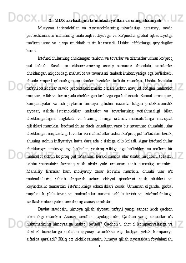 2. MDX xavfsizligini ta’minlash yo’llari va uning ahamiyati
Muayyan   iqtisodchilar   va   siyosatchilarning   niyatlariga   qaramay,   savdo
protektsionizmi   millatning   makroiqtisodiyotiga   va   ko'pincha   global   iqtisodiyotga
ma'lum   uzoq   va   qisqa   muddatli   ta'sir   ko'rsatadi.   Ushbu   effektlarga   quyidagilar
kiradi:
Iste'molchilarning cheklangan tanlovi va tovarlar va xizmatlar uchun ko'proq
pul   to'lash.   Savdo   protektsionizmining   asosiy   samarasi   shundaki,   xaridorlar
cheklangan miqdordagi mahsulot va tovarlarni tanlash imkoniyatiga ega bo'lishadi,
chunki   import   qilinadigan   miqdordan   kvotalar   bo'lishi   mumkin.   Ushbu   kvotalar
tufayli xaridorlar savdo protektsionizmisiz o'zlari uchun mavjud bo'lgan mahsulot
miqdori, sifati va turini juda cheklangan tanlovga ega bo'lishadi. Sanoat tarmoqlari,
kompaniyalar   va   ish   joylarini   himoya   qilishni   nazarda   tutgan   protektsionistik
siyosat,   aslida   iste'molchilar   mahsulot   va   tovarlarning   yetishmasligi   bilan
cheklanganligini   anglatadi   va   buning   o'rniga   sifatsiz   mahsulotlarga   murojaat
qilishlari mumkin. Iste'molchilar duch keladigan yana bir muammo shundaki, ular
cheklangan miqdordagi tovarlar va mahsulotlar uchun ko'proq pul to'lashlari kerak,
shuning uchun inflyatsiya katta darajada o'sishiga  olib keladi. Agar iste'molchilar
cheklangan   tanlovga   ega   bo'lsalar,   pastroq   sifatga   ega   bo'lishlari   va   ma'lum   bir
mahsulot uchun ko'proq pul to'lashlari kerak, shunda ular ushbu miqdorni to'lashi,
ushbu   mahsulotni   kamroq   sotib   olishi   yoki   umuman   sotib   olmasligi   mumkin.
Mahalliy   firmalar   ham   moliyaviy   zarar   ko'rishi   mumkin,   chunki   ular   o'z
mahsulotlarini   ishlab   chiqarish   uchun   ehtiyot   qismlarni   sotib   olishlari   va
keyinchalik   tannarxini   iste'molchiga   etkazishlari   kerak.   Umuman   olganda,   global
raqobat   ko'plab   tovar   va   mahsulotlar   narxini   ushlab   turish   va   iste'molchilarga
sarflash imkoniyatini berishning asosiy omilidir.
Davlat   savdosini   himoya   qilish   siyosati   tufayli   yangi   sanoat   hech   qachon
o'smasligi   mumkin.   Asosiy   savollar   quyidagilardir:   Qachon   yangi   sanoatlar   o'z
hukumatining   himoyasiga   muhtoj   bo'ladi?   Qachon   u   chet   el   kompaniyalariga   va
chet   el   bozorlariga   nisbatan   qiyosiy   ustunlikka   ega   bo'lgan   yetuk   kompaniya
sifatida qaraladi? Xalq o'z kichik sanoatini himoya qilish siyosatidan foydalanishi
8 