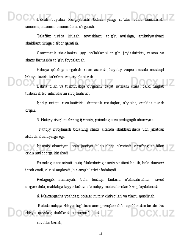 Leksik   boylikni   kengaytirish:   bolani   yangi   so‘zlar   bilan   tanishtirish,
sinonim, antonim, omonimlarni o‘rgatish.
Talaffuz   ustida   ishlash:   tovushlarni   to‘g‘ri   aytishga,   artikulyatsiyani
shakllantirishga e’tibor qaratish.
Grammatik   shakllanish:   gap   bo‘laklarini   to‘g‘ri   joylashtirish,   zamon   va
shaxs formasida to‘g‘ri foydalanish.
Hikoya   qilishga   o‘rgatish:   rasm   asosida,   hayotiy   voqea   asosida   mustaqil
hikoya tuzish ko‘nikmasini rivojlantirish.
Eshita   olish   va   tushunishga   o‘rgatish:   faqat   so‘zlash   emas,   balki   tinglab
tushunish ko‘nikmalarini rivojlantirish.
Ijodiy   nutqni   rivojlantirish:   dramatik   mashqlar,   o‘yinlar,   ertaklar   tuzish
orqali.
5. Nutqiy rivojlanishning ijtimoiy, psixologik va pedagogik ahamiyati
  Nutqiy   rivojlanish   bolaning   shaxs   sifatida   shakllanishida   uch   jihatdan
alohida ahamiyatga ega:
Ijtimoiy   ahamiyati:   bola   jamiyat   bilan   aloqa   o‘rnatadi,   atrofdagilar   bilan
erkin muloqotga kirishadi.
Psixologik ahamiyati: nutq fikrlashning asosiy vositasi bo‘lib, bola dunyoni
idrok etadi, o‘zini anglaydi, his-tuyg‘ularini ifodalaydi.
Pedagogik   ahamiyati:   bola   boshqa   fanlarni   o‘zlashtirishda,   savod
o‘rganishda, maktabga tayyorlashda o‘z nutqiy malakalaridan keng foydalanadi.
6. Maktabgacha yoshdagi bolalar nutqiy ehtiyojlari va ularni qondirish
 Bolada nutqqa ehtiyoj tug‘ilishi uning rivojlanish bosqichlaridan biridir. Bu
ehtiyoj quyidagi shakllarda namoyon bo‘ladi:
savollar berish;
11
