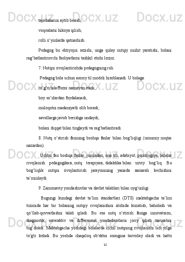 tajribalarini aytib berish;
voqealarni hikoya qilish;
rolli o‘yinlarda qatnashish.
Pedagog   bu   ehtiyojni   sezishi,   unga   qulay   nutqiy   muhit   yaratishi,   bolani
rag‘batlantiruvchi faoliyatlarni tashkil etishi lozim.
7. Nutqni rivojlantirishda pedagogning roli
  Pedagog bola uchun asosiy til modeli hisoblanadi. U bolaga:
to‘g‘ri talaffuzni namoyon etadi;
boy so‘zlardan foydalanadi;
muloqotni madaniyatli olib boradi;
savollarga javob berishga undaydi;
bolani diqqat bilan tinglaydi va rag‘batlantiradi.
8.   Nutq   o‘stirish   fanining   boshqa   fanlar   bilan   bog‘liqligi   (umumiy   nuqtai
nazardan)
  Ushbu  fan  boshqa   fanlar,  jumladan,   ona  tili,   adabiyot,   psixologiya,   bolalar
rivojlanish   pedagogikasi,   nutq   terapiyasi,   didaktika   bilan   uzviy   bog‘liq.   Bu
bog‘liqlik   nutqni   rivojlantirish   jarayonining   yanada   samarali   kechishini
ta’minlaydi.
9. Zamonaviy yondashuvlar va davlat talablari bilan uyg‘unligi
  Bugungi   kundagi   davlat   ta’lim   standartlari   (DTS)   maktabgacha   ta’lim
tizimida   har   bir   bolaning   nutqiy   rivojlanishini   alohida   kuzatish,   baholash   va
qo‘llab-quvvatlashni   talab   qiladi.   Bu   esa   nutq   o‘stirish   faniga   innovatsion,
diagnostik,   interaktiv   va   differensial   yondashuvlarni   joriy   qilish   zaruratini
tug‘diradi.   Maktabgacha yoshdagi bolalarda izchil nutqning rivojlanishi  uch yilga
to'g'ri   keladi.   Bu   yoshda   chaqaloq   ob'ektni   osongina   tasvirlay   oladi   va   hatto
12