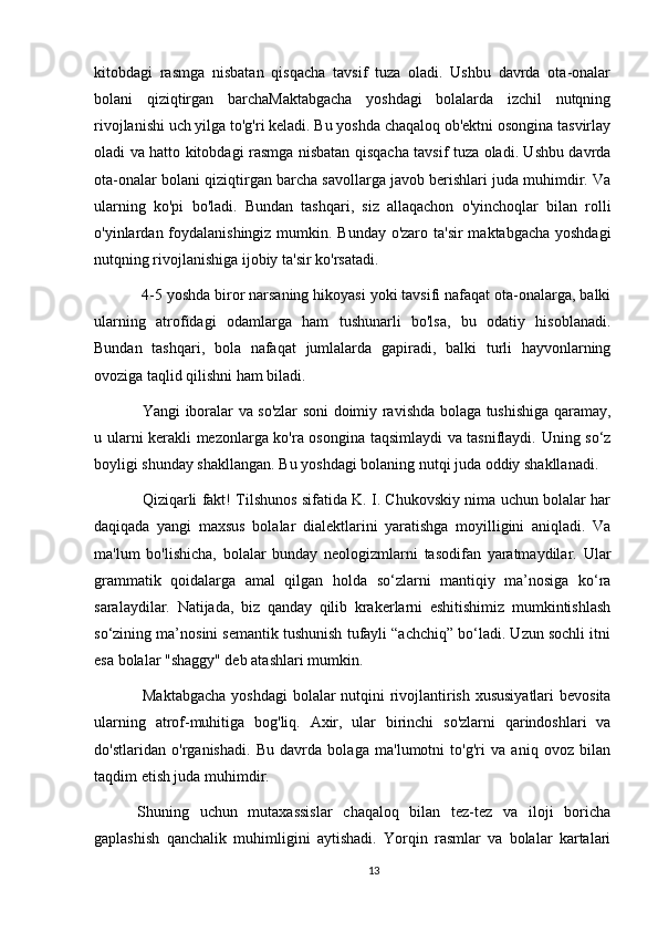 kitobdagi   rasmga   nisbatan   qisqacha   tavsif   tuza   oladi.   Ushbu   davrda   ota-onalar
bolani   qiziqtirgan   barchaMaktabgacha   yoshdagi   bolalarda   izchil   nutqning
rivojlanishi uch yilga to'g'ri keladi. Bu yoshda chaqaloq ob'ektni osongina tasvirlay
oladi va hatto kitobdagi rasmga nisbatan qisqacha tavsif tuza oladi. Ushbu davrda
ota-onalar bolani qiziqtirgan barcha savollarga javob berishlari juda muhimdir. Va
ularning   ko'pi   bo'ladi.   Bundan   tashqari,   siz   allaqachon   o'yinchoqlar   bilan   rolli
o'yinlardan foydalanishingiz  mumkin. Bunday o'zaro ta'sir maktabgacha yoshdagi
nutqning rivojlanishiga ijobiy ta'sir ko'rsatadi.
 4-5 yoshda biror narsaning hikoyasi yoki tavsifi nafaqat ota-onalarga, balki
ularning   atrofidagi   odamlarga   ham   tushunarli   bo'lsa,   bu   odatiy   hisoblanadi.
Bundan   tashqari,   bola   nafaqat   jumlalarda   gapiradi,   balki   turli   hayvonlarning
ovoziga taqlid qilishni ham biladi.
  Yangi iboralar va so'zlar soni doimiy ravishda bolaga tushishiga qaramay,
u ularni kerakli mezonlarga ko'ra osongina taqsimlaydi va tasniflaydi. Uning so‘z
boyligi shunday shakllangan. Bu yoshdagi bolaning nutqi juda oddiy shakllanadi.
  Qiziqarli fakt! Tilshunos sifatida K. I. Chukovskiy nima uchun bolalar har
daqiqada   yangi   maxsus   bolalar   dialektlarini   yaratishga   moyilligini   aniqladi.   Va
ma'lum   bo'lishicha,   bolalar   bunday   neologizmlarni   tasodifan   yaratmaydilar.   Ular
grammatik   qoidalarga   amal   qilgan   holda   so‘zlarni   mantiqiy   ma’nosiga   ko‘ra
saralaydilar.   Natijada,   biz   qanday   qilib   krakerlarni   eshitishimiz   mumkintishlash
so‘zining ma’nosini semantik tushunish tufayli “achchiq” bo‘ladi. Uzun sochli itni
esa bolalar "shaggy" deb atashlari mumkin.
  Maktabgacha  yoshdagi  bolalar  nutqini  rivojlantirish xususiyatlari  bevosita
ularning   atrof-muhitiga   bog'liq.   Axir,   ular   birinchi   so'zlarni   qarindoshlari   va
do'stlaridan   o'rganishadi.   Bu   davrda   bolaga   ma'lumotni   to'g'ri   va   aniq   ovoz   bilan
taqdim etish juda muhimdir.
Shuning   uchun   mutaxassislar   chaqaloq   bilan   tez-tez   va   iloji   boricha
gaplashish   qanchalik   muhimligini   aytishadi.   Yorqin   rasmlar   va   bolalar   kartalari
13 