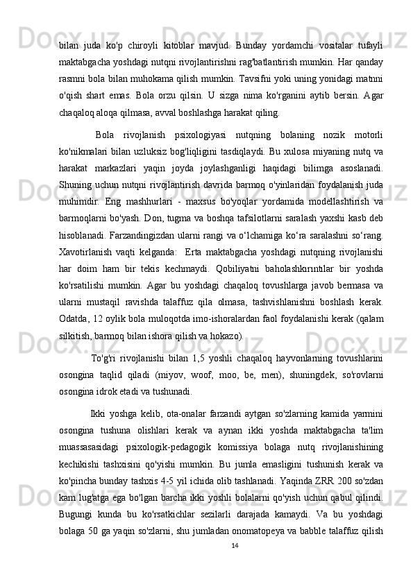 bilan   juda   ko'p   chiroyli   kitoblar   mavjud.   Bunday   yordamchi   vositalar   tufayli
maktabgacha yoshdagi nutqni rivojlantirishni rag'batlantirish mumkin. Har qanday
rasmni bola bilan muhokama qilish mumkin. Tavsifni yoki uning yonidagi matnni
o'qish   shart   emas.   Bola   orzu   qilsin.   U   sizga   nima   ko'rganini   aytib   bersin.   Agar
chaqaloq aloqa qilmasa, avval boshlashga harakat qiling.
  Bola   rivojlanish   psixologiyasi   nutqning   bolaning   nozik   motorli
ko'nikmalari   bilan   uzluksiz   bog'liqligini   tasdiqlaydi.   Bu   xulosa   miyaning   nutq   va
harakat   markazlari   yaqin   joyda   joylashganligi   haqidagi   bilimga   asoslanadi.
Shuning uchun nutqni rivojlantirish davrida barmoq o'yinlaridan foydalanish juda
muhimdir.   Eng   mashhurlari   -   maxsus   bo'yoqlar   yordamida   modellashtirish   va
barmoqlarni bo'yash. Don, tugma va boshqa tafsilotlarni saralash yaxshi kasb deb
hisoblanadi. Farzandingizdan ularni rangi va o‘lchamiga ko‘ra saralashni  so‘rang.
Xavotirlanish   vaqti   kelganda:     Erta   maktabgacha   yoshdagi   nutqning   rivojlanishi
har   doim   ham   bir   tekis   kechmaydi.   Qobiliyatni   baholashkırıntılar   bir   yoshda
ko'rsatilishi   mumkin.   Agar   bu   yoshdagi   chaqaloq   tovushlarga   javob   bermasa   va
ularni   mustaqil   ravishda   talaffuz   qila   olmasa,   tashvishlanishni   boshlash   kerak.
Odatda, 12 oylik bola muloqotda imo-ishoralardan faol foydalanishi kerak (qalam
silkitish, barmoq bilan ishora qilish va hokazo).
  To'g'ri   rivojlanishi   bilan   1,5   yoshli   chaqaloq   hayvonlarning   tovushlarini
osongina   taqlid   qiladi   (miyov,   woof,   moo,   be,   men),   shuningdek,   so'rovlarni
osongina idrok etadi va tushunadi.
  Ikki   yoshga   kelib,   ota-onalar   farzandi   aytgan   so'zlarning   kamida   yarmini
osongina   tushuna   olishlari   kerak   va   aynan   ikki   yoshda   maktabgacha   ta'lim
muassasasidagi   psixologik-pedagogik   komissiya   bolaga   nutq   rivojlanishining
kechikishi   tashxisini   qo'yishi   mumkin.   Bu   jumla   emasligini   tushunish   kerak   va
ko'pincha bunday tashxis 4-5 yil ichida olib tashlanadi. Yaqinda ZRR 200 so'zdan
kam lug'atga ega bo'lgan barcha ikki yoshli bolalarni qo'yish uchun qabul qilindi.
Bugungi   kunda   bu   ko'rsatkichlar   sezilarli   darajada   kamaydi.   Va   bu   yoshdagi
bolaga 50 ga yaqin so'zlarni, shu jumladan onomatopeya va babble talaffuz qilish
14 