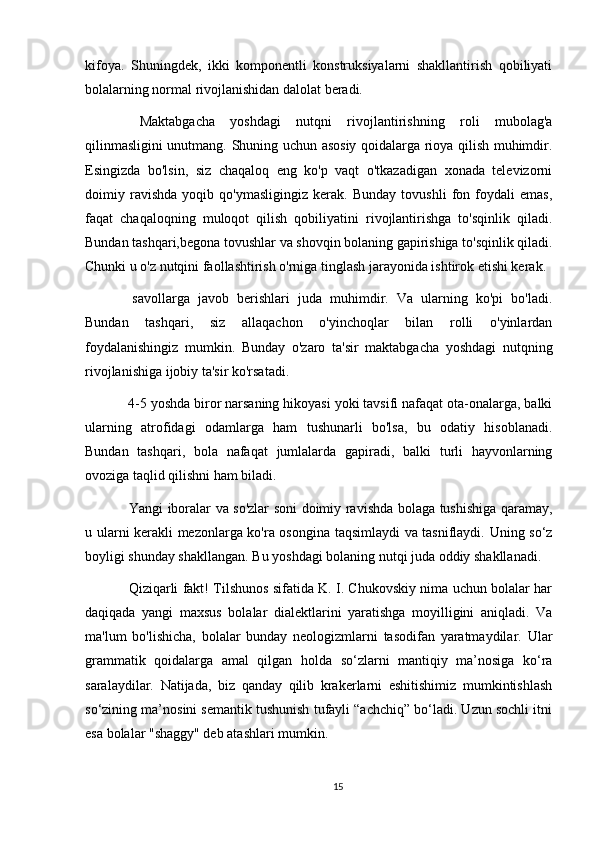 kifoya.   Shuningdek,   ikki   komponentli   konstruksiyalarni   shakllantirish   qobiliyati
bolalarning normal rivojlanishidan dalolat beradi.
  Maktabgacha   yoshdagi   nutqni   rivojlantirishning   roli   mubolag'a
qilinmasligini unutmang. Shuning uchun asosiy qoidalarga rioya qilish muhimdir.
Esingizda   bo'lsin,   siz   chaqaloq   eng   ko'p   vaqt   o'tkazadigan   xonada   televizorni
doimiy   ravishda   yoqib   qo'ymasligingiz   kerak.   Bunday   tovushli   fon   foydali   emas,
faqat   chaqaloqning   muloqot   qilish   qobiliyatini   rivojlantirishga   to'sqinlik   qiladi.
Bundan tashqari,begona tovushlar va shovqin bolaning gapirishiga to'sqinlik qiladi.
Chunki u o'z nutqini faollashtirish o'rniga tinglash jarayonida ishtirok etishi kerak.
  savollarga   javob   berishlari   juda   muhimdir.   Va   ularning   ko'pi   bo'ladi.
Bundan   tashqari,   siz   allaqachon   o'yinchoqlar   bilan   rolli   o'yinlardan
foydalanishingiz   mumkin.   Bunday   o'zaro   ta'sir   maktabgacha   yoshdagi   nutqning
rivojlanishiga ijobiy ta'sir ko'rsatadi.
 4-5 yoshda biror narsaning hikoyasi yoki tavsifi nafaqat ota-onalarga, balki
ularning   atrofidagi   odamlarga   ham   tushunarli   bo'lsa,   bu   odatiy   hisoblanadi.
Bundan   tashqari,   bola   nafaqat   jumlalarda   gapiradi,   balki   turli   hayvonlarning
ovoziga taqlid qilishni ham biladi.
  Yangi iboralar va so'zlar soni doimiy ravishda bolaga tushishiga qaramay,
u ularni kerakli mezonlarga ko'ra osongina taqsimlaydi va tasniflaydi. Uning so‘z
boyligi shunday shakllangan. Bu yoshdagi bolaning nutqi juda oddiy shakllanadi.
  Qiziqarli fakt! Tilshunos sifatida K. I. Chukovskiy nima uchun bolalar har
daqiqada   yangi   maxsus   bolalar   dialektlarini   yaratishga   moyilligini   aniqladi.   Va
ma'lum   bo'lishicha,   bolalar   bunday   neologizmlarni   tasodifan   yaratmaydilar.   Ular
grammatik   qoidalarga   amal   qilgan   holda   so‘zlarni   mantiqiy   ma’nosiga   ko‘ra
saralaydilar.   Natijada,   biz   qanday   qilib   krakerlarni   eshitishimiz   mumkintishlash
so‘zining ma’nosini semantik tushunish tufayli “achchiq” bo‘ladi. Uzun sochli itni
esa bolalar "shaggy" deb atashlari mumkin.
15 
