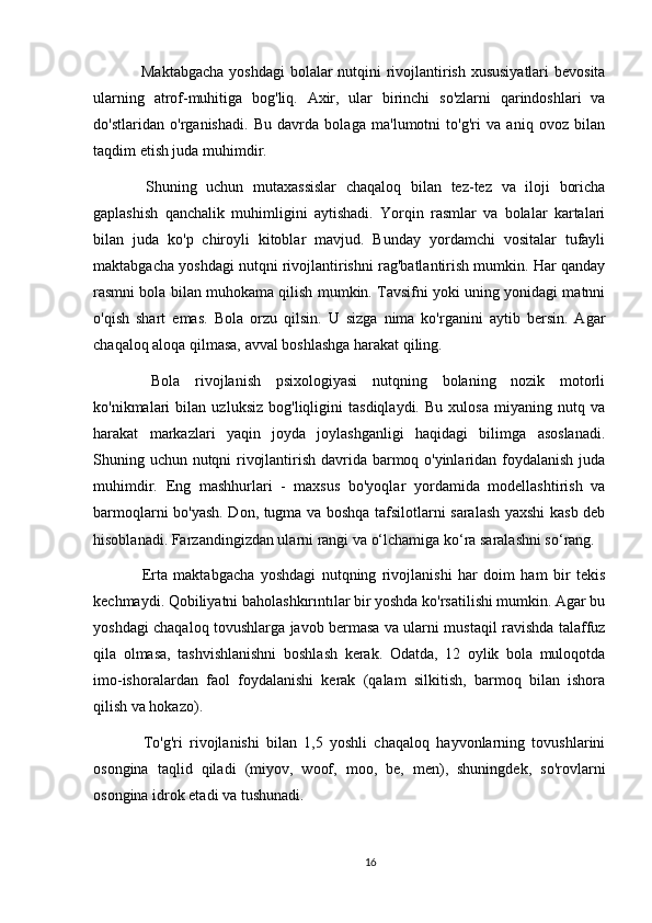 Maktabgacha  yoshdagi  bolalar  nutqini  rivojlantirish xususiyatlari  bevosita
ularning   atrof-muhitiga   bog'liq.   Axir,   ular   birinchi   so'zlarni   qarindoshlari   va
do'stlaridan   o'rganishadi.   Bu   davrda   bolaga   ma'lumotni   to'g'ri   va   aniq   ovoz   bilan
taqdim etish juda muhimdir.
  Shuning   uchun   mutaxassislar   chaqaloq   bilan   tez-tez   va   iloji   boricha
gaplashish   qanchalik   muhimligini   aytishadi.   Yorqin   rasmlar   va   bolalar   kartalari
bilan   juda   ko'p   chiroyli   kitoblar   mavjud.   Bunday   yordamchi   vositalar   tufayli
maktabgacha yoshdagi nutqni rivojlantirishni rag'batlantirish mumkin. Har qanday
rasmni bola bilan muhokama qilish mumkin. Tavsifni yoki uning yonidagi matnni
o'qish   shart   emas.   Bola   orzu   qilsin.   U   sizga   nima   ko'rganini   aytib   bersin.   Agar
chaqaloq aloqa qilmasa, avval boshlashga harakat qiling.
  Bola   rivojlanish   psixologiyasi   nutqning   bolaning   nozik   motorli
ko'nikmalari   bilan   uzluksiz   bog'liqligini   tasdiqlaydi.   Bu   xulosa   miyaning   nutq   va
harakat   markazlari   yaqin   joyda   joylashganligi   haqidagi   bilimga   asoslanadi.
Shuning uchun nutqni rivojlantirish davrida barmoq o'yinlaridan foydalanish juda
muhimdir.   Eng   mashhurlari   -   maxsus   bo'yoqlar   yordamida   modellashtirish   va
barmoqlarni bo'yash. Don, tugma va boshqa tafsilotlarni saralash yaxshi kasb deb
hisoblanadi. Farzandingizdan ularni rangi va o‘lchamiga ko‘ra saralashni so‘rang.
  Erta   maktabgacha   yoshdagi   nutqning   rivojlanishi   har   doim   ham   bir   tekis
kechmaydi. Qobiliyatni baholashkırıntılar bir yoshda ko'rsatilishi mumkin. Agar bu
yoshdagi chaqaloq tovushlarga javob bermasa va ularni mustaqil ravishda talaffuz
qila   olmasa,   tashvishlanishni   boshlash   kerak.   Odatda,   12   oylik   bola   muloqotda
imo-ishoralardan   faol   foydalanishi   kerak   (qalam   silkitish,   barmoq   bilan   ishora
qilish va hokazo).
  To'g'ri   rivojlanishi   bilan   1,5   yoshli   chaqaloq   hayvonlarning   tovushlarini
osongina   taqlid   qiladi   (miyov,   woof,   moo,   be,   men),   shuningdek,   so'rovlarni
osongina idrok etadi va tushunadi.
16