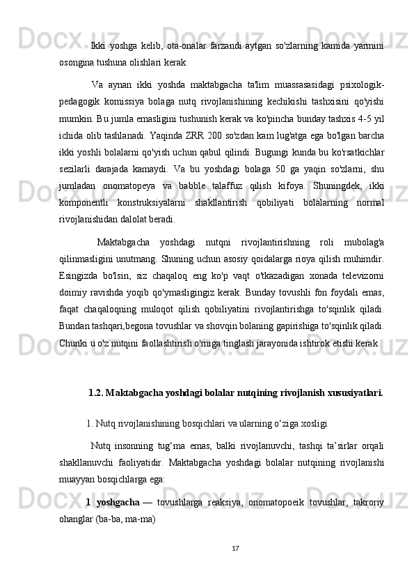   Ikki   yoshga   kelib,   ota-onalar   farzandi   aytgan   so'zlarning   kamida   yarmini
osongina tushuna olishlari kerak.
  Va   aynan   ikki   yoshda   maktabgacha   ta'lim   muassasasidagi   psixologik-
pedagogik   komissiya   bolaga   nutq   rivojlanishining   kechikishi   tashxisini   qo'yishi
mumkin. Bu jumla emasligini tushunish kerak va ko'pincha bunday tashxis 4-5 yil
ichida olib tashlanadi. Yaqinda ZRR 200 so'zdan kam lug'atga ega bo'lgan barcha
ikki yoshli bolalarni qo'yish uchun qabul qilindi. Bugungi kunda bu ko'rsatkichlar
sezilarli   darajada   kamaydi.   Va   bu   yoshdagi   bolaga   50   ga   yaqin   so'zlarni,   shu
jumladan   onomatopeya   va   babble   talaffuz   qilish   kifoya.   Shuningdek,   ikki
komponentli   konstruksiyalarni   shakllantirish   qobiliyati   bolalarning   normal
rivojlanishidan dalolat beradi.
  Maktabgacha   yoshdagi   nutqni   rivojlantirishning   roli   mubolag'a
qilinmasligini unutmang. Shuning uchun asosiy qoidalarga rioya qilish muhimdir.
Esingizda   bo'lsin,   siz   chaqaloq   eng   ko'p   vaqt   o'tkazadigan   xonada   televizorni
doimiy   ravishda   yoqib   qo'ymasligingiz   kerak.   Bunday   tovushli   fon   foydali   emas,
faqat   chaqaloqning   muloqot   qilish   qobiliyatini   rivojlantirishga   to'sqinlik   qiladi.
Bundan tashqari,begona tovushlar va shovqin bolaning gapirishiga to'sqinlik qiladi.
Chunki u o'z nutqini faollashtirish o'rniga tinglash jarayonida ishtirok etishi kerak.
 
  1.2. Maktabgacha yoshdagi bolalar nutqining rivojlanish xususiyatlari.
1. Nutq rivojlanishining bosqichlari va ularning o‘ziga xosligi
  Nutq   insonning   tug‘ma   emas,   balki   rivojlanuvchi,   tashqi   ta’sirlar   orqali
shakllanuvchi   faoliyatidir.   Maktabgacha   yoshdagi   bolalar   nutqining   rivojlanishi
muayyan bosqichlarga ega:
1   yoshgacha   —   tovushlarga   reaksiya,   onomatopoeik   tovushlar,   takroriy
ohanglar (ba-ba, ma-ma)
17 
