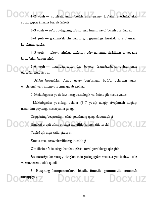 1–2   yosh   —   so‘zlashuvning   boshlanishi,   passiv   lug‘atning   ortishi,   ikki
so‘zli gaplar (mama ber, dada kel)
2–3 yosh   — so‘z boyligining ortishi, gap tuzish, savol berish boshlanishi
3–4   yosh   —   grammatik   jihatdan   to‘g‘ri   gapirishga   harakat,   so‘z   o‘yinlari,
ko‘chirma gaplar
4–5   yosh   —   hikoya   qilishga   intilish,   ijodiy   nutqning   shakllanishi,   voqeani
tartib bilan bayon qilish
5–6   yosh   —   mantiqan   izchil   fikr   bayoni,   dramatizatsiya,   qahramonlar
og‘zidan nutq aytish
  Ushbu   bosqichlar   o‘zaro   uzviy   bog‘langan   bo‘lib,   bolaning   aqliy,
emotsional va jismoniy rivojiga qarab kechadi.
2. Maktabgacha yosh davrining psixologik va fiziologik xususiyatlari
  Maktabgacha   yoshdagi   bolalar   (3–7   yosh)   nutqiy   rivojlanish   nuqtayi
nazaridan quyidagi xususiyatlarga ega:
Diqqatning beqarorligi, eslab qolishning qisqa davomiyligi
Harakat orqali bilim olishga moyillik (kinaestetik idrok)
Taqlid qilishga katta qiziqish
Emotsional sezuvchanlikning kuchliligi
O‘z fikrini ifodalashga harakat qilish, savol-javoblarga qiziqish
Bu   xususiyatlar   nutqiy   rivojlanishda   pedagogdan   maxsus   yondashuv,   sabr
va muvozanat talab qiladi.
3.   Nutqning   komponentlari:   leksik,   fonetik,   grammatik,   semantik
taraqqiyot
18 