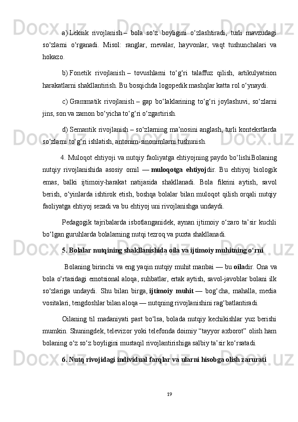 a)   Leksik   rivojlanish   –   bola   so‘z   boyligini   o‘zlashtiradi,   turli   mavzudagi
so‘zlarni   o‘rganadi.   Misol:   ranglar,   mevalar,   hayvonlar,   vaqt   tushunchalari   va
hokazo.
b)   Fonetik   rivojlanish   –   tovushlarni   to‘g‘ri   talaffuz   qilish,   artikulyatsion
harakatlarni shakllantirish. Bu bosqichda logopedik mashqlar katta rol o‘ynaydi.
c)   Grammatik   rivojlanish   –   gap   bo‘laklarining   to‘g‘ri   joylashuvi,   so‘zlarni
jins, son va zamon bo‘yicha to‘g‘ri o‘zgartirish.
d)   Semantik rivojlanish   – so‘zlarning ma’nosini anglash, turli kontekstlarda
so‘zlarni to‘g‘ri ishlatish, antonim-sinonimlarni tushunish.
4. Muloqot ehtiyoji va nutqiy faoliyatga ehtiyojning paydo bo‘lishi Bolaning
nutqiy   rivojlanishida   asosiy   omil   —   muloqotga   ehtiyoj dir.   Bu   ehtiyoj   biologik
emas,   balki   ijtimoiy-harakat   natijasida   shakllanadi.   Bola   fikrini   aytish,   savol
berish, o‘yinlarda ishtirok etish, boshqa bolalar bilan muloqot qilish orqali nutqiy
faoliyatga ehtiyoj sezadi va bu ehtiyoj uni rivojlanishga undaydi.
Pedagogik   tajribalarda   isbotlanganidek,   aynan   ijtimoiy   o‘zaro   ta’sir   kuchli
bo‘lgan guruhlarda bolalarning nutqi tezroq va puxta shakllanadi.
5. Bolalar nutqining shakllanishida oila va ijtimoiy muhitning o‘rni
  Bolaning birinchi va eng yaqin nutqiy muhit manbai — bu   oila dir. Ona va
bola o‘rtasidagi emotsional aloqa, suhbatlar, ertak aytish, savol-javoblar bolani ilk
so‘zlariga   undaydi.   Shu   bilan   birga,   ijtimoiy   muhit   —   bog‘cha,   mahalla,   media
vositalari, tengdoshlar bilan aloqa — nutqning rivojlanishini rag‘batlantiradi.
Oilaning  til   madaniyati   past   bo‘lsa,   bolada   nutqiy  kechikishlar   yuz   berishi
mumkin. Shuningdek, televizor yoki telefonda doimiy “tayyor axborot” olish ham
bolaning o‘z so‘z boyligini mustaqil rivojlantirishiga salbiy ta’sir ko‘rsatadi.
6. Nutq rivojidagi individual farqlar va ularni hisobga olish zarurati
19 