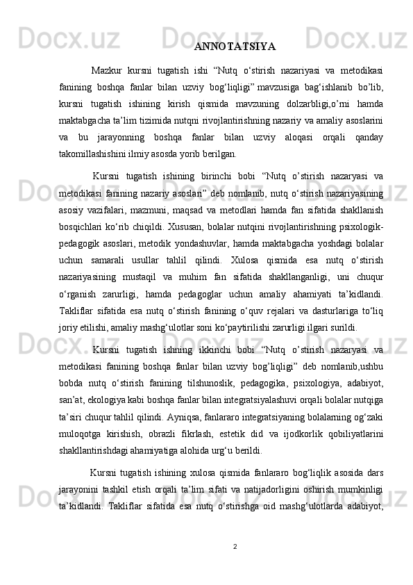 ANNOTATSIYA
  Mazkur   kursni   tugatish   ishi   “Nutq   o‘stirish   nazariyasi   va   metodikasi
fanining   boshqa   fanlar   bilan   uzviy   bog‘liqligi”   mavzusiga   bag‘ishlanib   bo’lib,
kursni   tugatish   ishining   kirish   qismida   mavzuning   dolzarbligi,o’rni   hamda
maktabgacha ta’lim tizimida nutqni rivojlantirishning nazariy va amaliy asoslarini
va   bu   jarayonning   boshqa   fanlar   bilan   uzviy   aloqasi   orqali   qanday
takomillashishini ilmiy asosda yorib berilgan.
  Kursni   tugatish   ishining   birinchi   bobi   “Nutq   o’stirish   nazaryasi   va
metodikasi   fanining   nazariy  asoslari”   deb  nomlanib,   nutq  o‘stirish   nazariyasining
asosiy   vazifalari,   mazmuni,   maqsad   va   metodlari   hamda   fan   sifatida   shakllanish
bosqichlari ko‘rib chiqildi. Xususan,  bolalar nutqini rivojlantirishning psixologik-
pedagogik   asoslari,   metodik   yondashuvlar,   hamda   maktabgacha   yoshdagi   bolalar
uchun   samarali   usullar   tahlil   qilindi.   Xulosa   qismida   esa   nutq   o‘stirish
nazariyasining   mustaqil   va   muhim   fan   sifatida   shakllanganligi,   uni   chuqur
o‘rganish   zarurligi,   hamda   pedagoglar   uchun   amaliy   ahamiyati   ta’kidlandi.
Takliflar   sifatida   esa   nutq   o‘stirish   fanining   o‘quv   rejalari   va   dasturlariga   to‘liq
joriy etilishi, amaliy mashg‘ulotlar soni ko‘paytirilishi zarurligi ilgari surildi.
  Kursni   tugatish   ishning   ikkinchi   bobi   “Nutq   o’stirish   nazaryasi   va
metodikasi   fanining   boshqa   fanlar   bilan   uzviy   bog’liqligi”   deb   nomlanib,ushbu
bobda   nutq   o‘stirish   fanining   tilshunoslik,   pedagogika,   psixologiya,   adabiyot,
san’at, ekologiya kabi boshqa fanlar bilan integratsiyalashuvi orqali bolalar nutqiga
ta’siri chuqur tahlil qilindi. Ayniqsa, fanlararo integratsiyaning bolalarning og‘zaki
muloqotga   kirishish,   obrazli   fikrlash,   estetik   did   va   ijodkorlik   qobiliyatlarini
shakllantirishdagi ahamiyatiga alohida urg‘u berildi. 
  Kursni   tugatish   ishining   xulosa   qismida   fanlararo   bog‘liqlik   asosida   dars
jarayonini   tashkil   etish   orqali   ta’lim   sifati   va   natijadorligini   oshirish   mumkinligi
ta’kidlandi.   Takliflar   sifatida   esa   nutq   o‘stirishga   oid   mashg‘ulotlarda   adabiyot,
2 