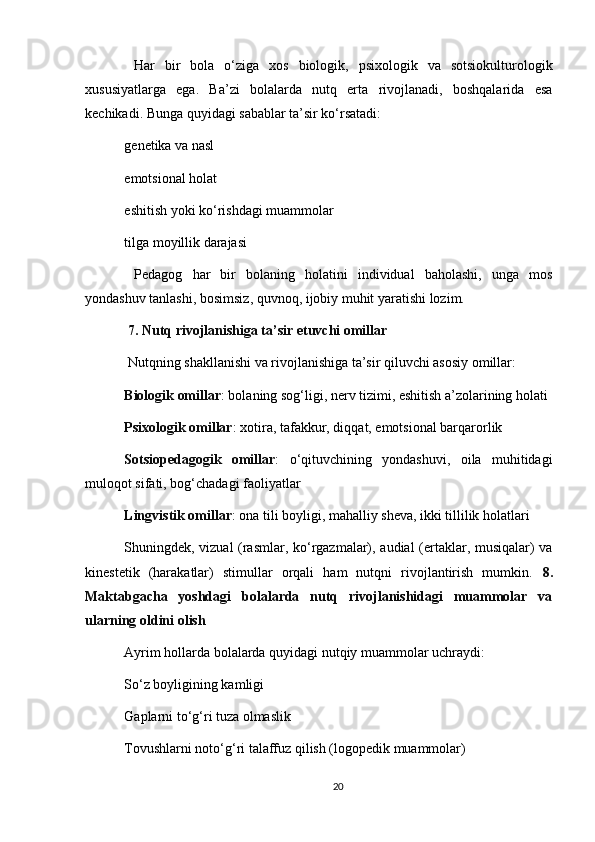   Har   bir   bola   o‘ziga   xos   biologik,   psixologik   va   sotsiokulturologik
xususiyatlarga   ega.   Ba’zi   bolalarda   nutq   erta   rivojlanadi,   boshqalarida   esa
kechikadi. Bunga quyidagi sabablar ta’sir ko‘rsatadi:
genetika va nasl
emotsional holat
eshitish yoki ko‘rishdagi muammolar
tilga moyillik darajasi
  Pedagog   har   bir   bolaning   holatini   individual   baholashi,   unga   mos
yondashuv tanlashi, bosimsiz, quvnoq, ijobiy muhit yaratishi lozim. 
  7. Nutq rivojlanishiga ta’sir etuvchi omillar
 Nutqning shakllanishi va rivojlanishiga ta’sir qiluvchi asosiy omillar:
Biologik omillar : bolaning sog‘ligi, nerv tizimi, eshitish a’zolarining holati
Psixologik omillar : xotira, tafakkur, diqqat, emotsional barqarorlik
Sotsiopedagogik   omillar :   o‘qituvchining   yondashuvi,   oila   muhitidagi
muloqot sifati, bog‘chadagi faoliyatlar
Lingvistik omillar : ona tili boyligi, mahalliy sheva, ikki tillilik holatlari
Shuningdek, vizual (rasmlar, ko‘rgazmalar), audial (ertaklar, musiqalar) va
kinestetik   (harakatlar)   stimullar   orqali   ham   nutqni   rivojlantirish   mumkin.   8.
Maktabgacha   yoshdagi   bolalarda   nutq   rivojlanishidagi   muammolar   va
ularning oldini olish
Ayrim hollarda bolalarda quyidagi nutqiy muammolar uchraydi:
So‘z boyligining kamligi
Gaplarni to‘g‘ri tuza olmaslik
Tovushlarni noto‘g‘ri talaffuz qilish (logopedik muammolar)
20 