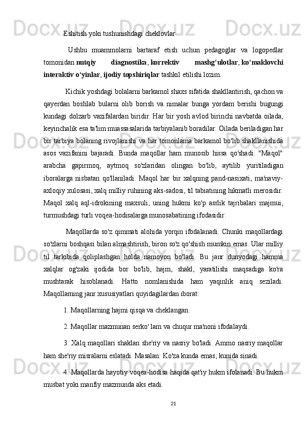 Eshitish yoki tushunishdagi cheklovlar
  Ushbu   muammolarni   bartaraf   etish   uchun   pedagoglar   va   logopedlar
tomonidan   nutqiy   diagnostika ,   korrektiv   mashg‘ulotlar ,   ko‘maklovchi
interaktiv o‘yinlar ,   ijodiy topshiriqlar   tashkil etilishi lozim. 
  Kichik yoshdagi bolalarni barkamol shaxs sifatida shakllantirish, qachon va
qayerdan   boshlab   bularni   olib   borish   va   nimalar   bunga   yordam   berishi   bugungi
kundagi dolzarb vazifalardan biridir. Har bir yosh avlod birinchi navbatda oilada,
keyinchalik esa ta'lim muassasalarida tarbiyalanib boradilar. Oilada beriladigan har
bir tarbiya bolaning rivojlanishi va har tomonlama barkamol bo'lib shakllanishida
asos   vazifanini   bajaradi.   Bunda   maqollar   ham   munosib   hissa   qo'shadi.   "Maqol"
arabcha   gapirmoq,   aytmoq   so'zlaridan   olingan   bo'lib,   aytilib   yuritiladigan
iboralarga   nisbatan   qo'llaniladi.   Maqol   har   bir   xalqning   pand-nasixati,   ma'naviy-
axloqiy xulosasi, xalq milliy ruhining aks-sadosi, til tabiatining hikmatli merosidir.
Maqol   xalq   aql-idrokining   maxsuli,   uning   hukmi   ko'p   asrlik   tajribalari   majmui,
turmushdagi turli voqea-hodisalarga munosabatining ifodasidir.
  Maqollarda so'z qimmati alohida yorqin ifodalanadi. Chunki maqollardagi
so'zlarni boshqasi bilan almashtirish, biron so'z qo'shish mumkin emas. Ular milliy
til   tarkibida   qoliplashgan   holda   namoyon   bo'ladi.   Bu   janr   dunyodagi   hamma
xalqlar   og'zaki   ijodida   bor   bo'lib,   hajm,   shakl,   yaratilishi   maqsadiga   ko'ra
mushtarak   hisoblanadi.   Hatto   nomlanishida   ham   yaqinlik   aniq   seziladi.
Maqollarning janr xususiyatlari quyidagilardan iborat:
1. Maqollarning hajmi qisqa va cheklangan.
2. Maqollar mazmunan serko' lam va chuqur ma'noni ifodalaydi.
3. Xalq maqollari shaklan she'riy va nasriy bo'ladi. Ammo nasriy maqollar
ham she'riy misralarni eslatadi. Masalan: Ko'za kunda emas, kunida sinadi.
4. Maqollarda hayotiy voqea-hodisa haqida qat'iy hukm ifolanadi. Bu hukm
musbat yoki manfiy mazmunda aks etadi.
21