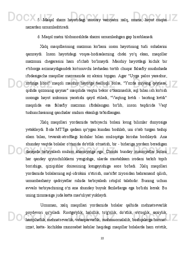 5.   Maqol   shaxs   hayotidagi   xususiy   vaziyatni   xalq,   omma,   hayot   nuqtai
nazardan umumlashtiradi.
6. Maqol matni tilshunoslikda shaxsi umumlashgan gap hisoblanadi.
  Xalq   maqollarining   mazmun   ko'lami   inson   hayotining   turli   sohalarini
qamraydi.   Inson   hayotidagi   voqea-hodisalarning   cheki   yo'q   ekan,   maqollar
mazmuni   chegarasini   ham   o'lchab   bo'lmaydi.   Maishiy   hayotdagi   kichik   bir
e'tiborga arzimaydigandek ko'rinuvchi  lavhadan tortib chuqur  falsafiy mushohada
ifodasigacha   maqollar   mazmunida   oz   aksini   topgan.   Agar   "Uyga   palos   yarashur,
xotinga   libos"   maqoli   maishiy   hayotga   taalluqli   bolsa,   "Yozda   miyang   qaynasa,
qishda qozoning qaynar" maqolida vaqtni bekor o'tkazmaslik, aql bilan ish ko'rish
insonga   hayot   imkonini   yaratishi   qayd   etiladi,   "Vaqting   ketdi   -   baxting   ketdi"
maqolida   esa   falsafiy   mazmun   ifodalangan   bo'lib,   inson   taqdirida   Vaqt
tushunchasining qanchalar muhim ekanligi ta'kidlangan.
  Xalq   maqollari   yordamida   tarbiyachi   bolani   keng   bilimlar   dunyosiga
yetaklaydi.   Bola   MTTga   qadam   qo'ygan   kundan   boshlab,   uni   o'rab   turgan   tashqi
olam   bilan,   tevarak-atrofdagi   kishilar   bilan   muloqotga   kirisha   boshlaydi.   Ana
shunday vaqtda bolalar o'rtasida do'stlik o'rnatish, bir - birlariga yordam beradigan
darajada   tarbiyalash   muhim   ahamiyatga   ega.   Chunki   bunday   xususiyatlar   bolani
har   qanday   qiyinchiliklarni   yengishga,   ularda   mustahkam   irodani   tarkib   topib
borishiga,   qiziqishlar   doirasining   kengayishiga   asos   bo'ladi.   Xalq   maqollari
yordamida   bolalarning   aql-idrokini   o'stirish,   ma'rifat   ziyosidan   bahramand   qilish,
umumbashariy   qadriyatlar   ruhida   tarbiyalash   istiqlol   talabidir.   Buning   uchun
avvalo   tarbiyachining   o'zi   ana   shunday   buyuk   fazilatlarga   ega   bo'lishi   kerak.   Bu
uning zimmasiga juda katta mas'uliyat yuklaydi.
  Umuman,   xalq   maqollari   yordamida   bolalar   qalbida   mehnatsevarlik
poydevori   qo'yiladi.   Rostgo'ylik,   halollik,   to'g'rilik,   do'stlik,   o'rtoqlik,   saxiylik,
hamjihatlik, mehnatsevarlik, vatanparvarlik, xushmuomalalik, boshqalarga hurmat-
izzat, katta-  kichikka munosabat  kabilar  haqidagi  maqollar  bolalarda ham  estetik,
22 