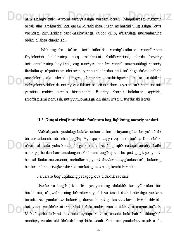 ham   axloqiy   xulq   -atvorni   tarbiyalashga   yordam   beradi.   Maqollardagi   mazmun
orqali   ular  isrofgarchilikka  qarshi   kurashishga,   inson  mehnatini  ulug'lashga,   katta
yoshdagi   kishilarning   pand-nasihatlariga   e'tibor   qilib,   o'zlaridagi   nuqsonlarning
oldini olishga chaqiriladi.
  Maktabgacha   ta'lim   tashkilotlarida   mashg'ulotlarda   maqollardan
foydalanish   bolalarning   nutq   malakasini   shakllantirishi,   ularda   hayotiy
tushunchalarning   boyitishi,   eng   asosiysi,   har   bir   maqol   mazmunidagi   insoniy
fazilatlarga   o'rgatish   va   aksincha,   yomon   illatlardan   holi   bo'lishga   da'vat   etilishi
masalalari   o'z   aksini   topgan.   Jumladan,   maktabgacha   ta'lim   tashkiloti
tarbiyalanuvchilarida nutqiy vazifalarni hal  etish uchun u yerda turli shart-sharoit
yaratish   muhim   zamin   hisoblanadi.   Bunday   sharoit   bolalarda   gapirish,
atrofdagilarni nomlash, nutqiy muomalaga kirishish istagini tug'dirishi kerak.
 
1.3. Nutqni rivojlantirishda fanlararo bog‘liqlikning nazariy asoslari .
  Maktabgacha yoshdagi bolalar uchun ta’lim-tarbiyaning har bir yo‘nalishi
bir-biri bilan chambarchas bog‘liq. Ayniqsa, nutqiy rivojlanish boshqa fanlar bilan
o‘zaro   aloqada   yuksak   natijalarga   erishadi.   Bu   bog‘liqlik   nafaqat   amaliy,   balki
nazariy   jihatdan   ham   asoslangan.   Fanlararo   bog‘liqlik   –   bu   pedagogik   jarayonda
har   xil   fanlar   mazmunini,   metodlarini,   yondashuvlarini   uyg‘unlashtirib,   bolaning
har tomonlama rivojlanishini ta’minlashga xizmat qiluvchi tizimdir.
 Fanlararo bog‘liqlikning pedagogik va didaktik asoslari
  Fanlararo   bog‘liqlik   ta’lim   jarayonining   didaktik   tamoyillaridan   biri
hisoblanib,   o‘quvchilarning   bilimlarini   yaxlit   va   izchil   shakllantirishga   yordam
beradi.   Bu   yondashuv   bolaning   dunyo   haqidagi   tasavvurlarini   tizimlashtirish,
tushuncha   va   fikrlarini   aniq   ifodalashda   muhim   vosita   sifatida   namoyon   bo‘ladi.
Maktabgacha   ta’limda   bu   holat   ayniqsa   muhim,   chunki   bola   hali   boshlang‘ich
mantiqiy va abstrakt  fikrlash  bosqichida turadi. Fanlararo yondashuv  orqali  u o‘z
23