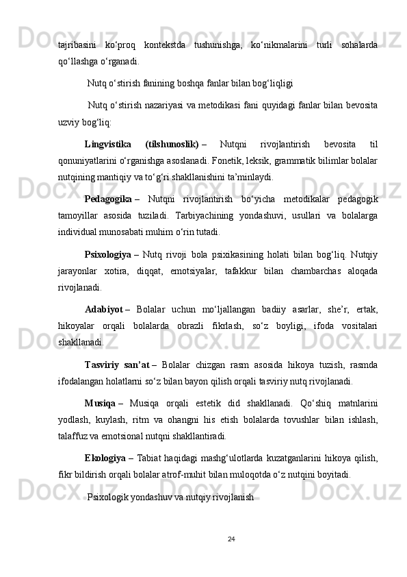 tajribasini   ko‘proq   kontekstda   tushunishga,   ko‘nikmalarini   turli   sohalarda
qo‘llashga o‘rganadi.
 Nutq o‘stirish fanining boshqa fanlar bilan bog‘liqligi
  Nutq o‘stirish nazariyasi va metodikasi fani quyidagi fanlar bilan bevosita
uzviy bog‘liq:
Lingvistika   (tilshunoslik)   –   Nutqni   rivojlantirish   bevosita   til
qonuniyatlarini o‘rganishga asoslanadi. Fonetik, leksik, grammatik bilimlar bolalar
nutqining mantiqiy va to‘g‘ri shakllanishini ta’minlaydi.
Pedagogika   –   Nutqni   rivojlantirish   bo‘yicha   metodikalar   pedagogik
tamoyillar   asosida   tuziladi.   Tarbiyachining   yondashuvi,   usullari   va   bolalarga
individual munosabati muhim o‘rin tutadi.
Psixologiya   –   Nutq   rivoji   bola   psixikasining   holati   bilan   bog‘liq.   Nutqiy
jarayonlar   xotira,   diqqat,   emotsiyalar,   tafakkur   bilan   chambarchas   aloqada
rivojlanadi.
Adabiyot   –   Bolalar   uchun   mo‘ljallangan   badiiy   asarlar,   she’r,   ertak,
hikoyalar   orqali   bolalarda   obrazli   fikrlash,   so‘z   boyligi,   ifoda   vositalari
shakllanadi.
Tasviriy   san’at   –   Bolalar   chizgan   rasm   asosida   hikoya   tuzish,   rasmda
ifodalangan holatlarni so‘z bilan bayon qilish orqali tasviriy nutq rivojlanadi.
Musiqa   –   Musiqa   orqali   estetik   did   shakllanadi.   Qo‘shiq   matnlarini
yodlash,   kuylash,   ritm   va   ohangni   his   etish   bolalarda   tovushlar   bilan   ishlash,
talaffuz va emotsional nutqni shakllantiradi.
Ekologiya   –  Tabiat   haqidagi   mashg‘ulotlarda  kuzatganlarini   hikoya  qilish,
fikr bildirish orqali bolalar atrof-muhit bilan muloqotda o‘z nutqini boyitadi.
 Psixologik yondashuv va nutqiy rivojlanish
24 