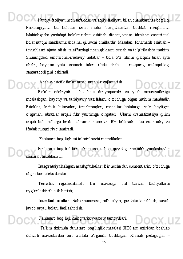 Nutqiy faoliyat inson tafakkuri va aqliy faoliyati bilan chambarchas bog‘liq.
Psixologiyada   bu   holatlar   sensor-motor   bosqichlardan   boshlab   rivojlanadi.
Maktabgacha  yoshdagi  bolalar  uchun eshitish, diqqat, xotira, idrok va emotsional
holat nutqni shakllantirishda hal qiluvchi omillardir. Masalan, fonematik eshitish –
tovushlarni ajrata olish, talaffuzdagi noaniqliklarni sezish va to‘g‘rilashda muhim.
Shuningdek,   emotsional-irodaviy   holatlar   –   bola   o‘z   fikrini   qiziqish   bilan   ayta
olishi,   hayajon   yoki   ishonch   bilan   ifoda   etishi   –   nutqning   muloqotdagi
samaradorligini oshiradi.
 Adabiy-estetik fanlar orqali nutqni rivojlantirish
Bolalar   adabiyoti   –   bu   bola   dunyoqarashi   va   yosh   xususiyatlariga
moslashgan,   hayotiy   va   tarbiyaviy   vazifalarni   o‘z   ichiga   olgan   muhim   manbadir.
Ertaklar,   kichik   hikoyalar,   topishmoqlar,   maqollar   bolalarga   so‘z   boyligini
o‘rgatish,   obrazlar   orqali   fikr   yuritishga   o‘rgatadi.   Ularni   dramatizatsiya   qilish
orqali   bola   rollarga   kirib,   qahramon   nomidan   fikr   bildiradi   –   bu   esa   ijodiy   va
ifodali nutqni rivojlantiradi.
 Fanlararo bog‘liqlikni ta’minlovchi metodikalar
Fanlararo   bog‘liqlikni   ta’minlash   uchun   quyidagi   metodik   yondashuvlar
samarali hisoblanadi:
Integratsiyalashgan mashg‘ulotlar : Bir necha fan elementlarini o‘z ichiga
olgan kompleks darslar;
Tematik   rejalashtirish :   Bir   mavzuga   oid   barcha   faoliyatlarni
uyg‘unlashtirib olib borish;
Interfaol   usullar :   Bahs-munozara,   rolli   o‘yin,   guruhlarda   ishlash,   savol-
javob orqali bolani faollashtirish.
  Fanlararo bog‘liqlikning tarixiy-asosiy tamoyillari .
  Ta’lim   tizimida   fanlararo   bog‘liqlik   masalasi   XIX   asr   oxiridan   boshlab
dolzarb   mavzulardan   biri   sifatida   o‘rganila   boshlagan.   Klassik   pedagoglar   –
25 