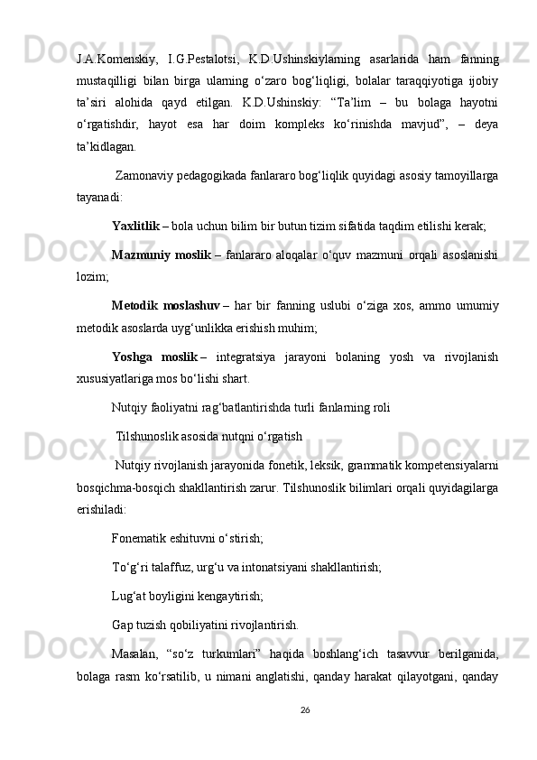 J.A.Komenskiy,   I.G.Pestalotsi,   K.D.Ushinskiylarning   asarlarida   ham   fanning
mustaqilligi   bilan   birga   ularning   o‘zaro   bog‘liqligi,   bolalar   taraqqiyotiga   ijobiy
ta’siri   alohida   qayd   etilgan.   K.D.Ushinskiy:   “Ta’lim   –   bu   bolaga   hayotni
o‘rgatishdir,   hayot   esa   har   doim   kompleks   ko‘rinishda   mavjud”,   –   deya
ta’kidlagan.
 Zamonaviy pedagogikada fanlararo bog‘liqlik quyidagi asosiy tamoyillarga
tayanadi:
Yaxlitlik   – bola uchun bilim bir butun tizim sifatida taqdim etilishi kerak;
Mazmuniy   moslik   –   fanlararo   aloqalar   o‘quv   mazmuni   orqali   asoslanishi
lozim;
Metodik   moslashuv   –   har   bir   fanning   uslubi   o‘ziga   xos,   ammo   umumiy
metodik asoslarda uyg‘unlikka erishish muhim;
Yoshga   moslik   –   integratsiya   jarayoni   bolaning   yosh   va   rivojlanish
xususiyatlariga mos bo‘lishi shart.
Nutqiy faoliyatni rag‘batlantirishda turli fanlarning roli
  Tilshunoslik asosida nutqni o‘rgatish
 Nutqiy rivojlanish jarayonida fonetik, leksik, grammatik kompetensiyalarni
bosqichma-bosqich shakllantirish zarur. Tilshunoslik bilimlari orqali quyidagilarga
erishiladi:
Fonematik eshituvni o‘stirish;
To‘g‘ri talaffuz, urg‘u va intonatsiyani shakllantirish;
Lug‘at boyligini kengaytirish;
Gap tuzish qobiliyatini rivojlantirish.
Masalan,   “so‘z   turkumlari”   haqida   boshlang‘ich   tasavvur   berilganida,
bolaga   rasm   ko‘rsatilib,   u   nimani   anglatishi,   qanday   harakat   qilayotgani,   qanday
26