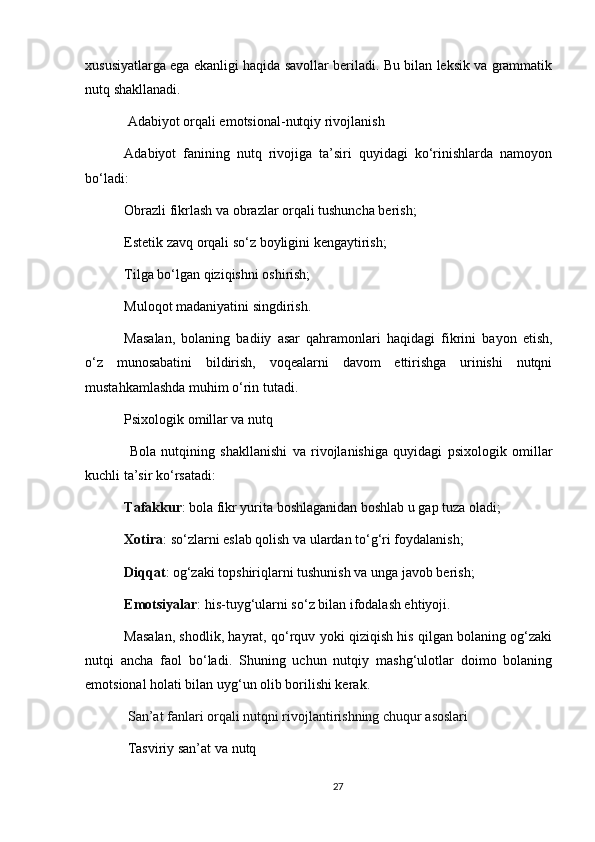 xususiyatlarga ega ekanligi haqida savollar beriladi. Bu bilan leksik va grammatik
nutq shakllanadi.
  Adabiyot orqali emotsional-nutqiy rivojlanish
Adabiyot   fanining   nutq   rivojiga   ta’siri   quyidagi   ko‘rinishlarda   namoyon
bo‘ladi:
Obrazli fikrlash va obrazlar orqali tushuncha berish;
Estetik zavq orqali so‘z boyligini kengaytirish;
Tilga bo‘lgan qiziqishni oshirish;
Muloqot madaniyatini singdirish.
Masalan,   bolaning   badiiy   asar   qahramonlari   haqidagi   fikrini   bayon   etish,
o‘z   munosabatini   bildirish,   voqealarni   davom   ettirishga   urinishi   nutqni
mustahkamlashda muhim o‘rin tutadi.
Psixologik omillar va nutq
  Bola   nutqining   shakllanishi   va   rivojlanishiga   quyidagi   psixologik   omillar
kuchli ta’sir ko‘rsatadi:
Tafakkur : bola fikr yurita boshlaganidan boshlab u gap tuza oladi;
Xotira : so‘zlarni eslab qolish va ulardan to‘g‘ri foydalanish;
Diqqat : og‘zaki topshiriqlarni tushunish va unga javob berish;
Emotsiyalar : his-tuyg‘ularni so‘z bilan ifodalash ehtiyoji.
Masalan, shodlik, hayrat, qo‘rquv yoki qiziqish his qilgan bolaning og‘zaki
nutqi   ancha   faol   bo‘ladi.   Shuning   uchun   nutqiy   mashg‘ulotlar   doimo   bolaning
emotsional holati bilan uyg‘un olib borilishi kerak.  
  San’at fanlari orqali nutqni rivojlantirishning chuqur asoslari
  Tasviriy san’at va nutq
27 