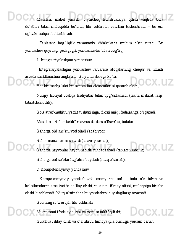 Masalan,   maket   yasash,   o‘yinchoq   konstruktsiya   qilish   vaqtida   bola
do‘stlari   bilan   muloqotda   bo‘ladi,   fikr   bildiradi,   vazifani   tushuntiradi   –   bu   esa
og‘zaki nutqni faollashtiradi.
  Fanlararo   bog liqlik   zamonaviy   didaktikada   muhim   o rin   tutadi.   Buʻ ʻ
yondashuv quyidagi pedagogik yondashuvlar bilan bog liq:	
ʻ
1.   Integratsiyalashgan yondashuv
  Integratsiyalashgan   yondashuv   fanlararo   aloqalarning   chuqur   va   tizimli
asosda shakllanishini anglatadi. Bu yondashuvga ko ra:	
ʻ
Har bir mashg ulot bir nechta fan elementlarini qamrab oladi;	
ʻ
Nutqiy faoliyat boshqa faoliyatlar bilan uyg unlashadi (rasm, mehnat, raqs,	
ʻ
tabiatshunoslik);
Bola atrof-muhitni yaxlit tushunishga, fikrni aniq ifodalashga o rganadi.	
ʻ
Masalan: “Bahor keldi” mavzusida dars o tkazilsa, bolalar:	
ʻ
Bahorga oid she’rni yod oladi (adabiyot);
Bahor manzarasini chizadi (tasviriy san’at);
Bahorda hayvonlar hayoti haqida suhbatlashadi (tabiatshunoslik);
Bahorga oid so‘zlar lug‘atini boyitadi (nutq o‘stirish).
2.   Kompetensiyaviy yondashuv
  Kompetensiyaviy   yondashuvda   asosiy   maqsad   –   bola   o‘z   bilim   va
ko‘nikmalarini amaliyotda qo‘llay olishi, mustaqil fikrlay olishi, muloqotga kirisha
olishi hisoblanadi. Nutq o‘stirishda bu yondashuv quyidagilarga tayanadi:
Bolaning so‘z orqali fikr bildirishi;
Muammoni ifodalay olishi va yechim taklif qilishi;
Guruhda ishlay olish va o‘z fikrini himoya qila olishiga yordam berish.
29 