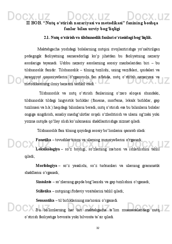 II BOB. “Nutq o‘stirish nazariyasi va metodikasi” fanining boshqa
fanlar bilan uzviy bog‘liqligi
2.1. Nutq o‘stirish va tilshunoslik fanlari o‘rtasidagi bog‘liqlik .
  Maktabgacha   yoshdagi   bolalarning   nutqini   rivojlantirishga   yo‘naltirilgan
pedagogik   faoliyatning   samaradorligi   ko‘p   jihatdan   bu   faoliyatning   nazariy
asoslariga   tayanadi.   Ushbu   nazariy   asoslarning   asosiy   manbalaridan   biri   –   bu
tilshunoslik   fanidir.   Tilshunoslik   –   tilning   tuzilishi,   uning   vazifalari,   qoidalari   va
taraqqiyot   qonuniyatlarini   o‘rganuvchi   fan   sifatida,   nutq   o‘stirish   nazariyasi   va
metodikasining ilmiy bazasini tashkil etadi.
  Tilshunoslik   va   nutq   o‘stirish   fanlarining   o‘zaro   aloqasi   shundaki,
tilshunoslik   tildagi   lingvistik   birliklar   (fonema,   morfema,   leksik   birliklar,   gap
tuzilmasi va h.k.) haqidagi bilimlarni beradi, nutq o‘stirish esa bu bilimlarni bolalar
ongiga singdirish, amaliy mashg‘ulotlar orqali o‘zlashtirish va ularni og‘zaki yoki
yozma nutqda qo‘llay olish ko‘nikmasini shakllantirishga xizmat qiladi.
 Tilshunoslik fani tilning quyidagi asosiy bo‘limlarini qamrab oladi:
Fonetika   – tovushlar tizimi va ularning xususiyatlarini o‘rganadi;
Leksikologiya   –   so‘z   boyligi,   so‘zlarning   ma'nosi   va   ishlatilishini   tahlil
qiladi;
Morfologiya   –   so‘z   yasalishi,   so‘z   turkumlari   va   ularning   grammatik
shakllarini o‘rganadi;
Sintaksis   – so‘zlarning gapda bog‘lanishi va gap tuzilishini o‘rganadi;
Stilistika   – nutqning ifodaviy vositalarini tahlil qiladi;
Semantika   – til birliklarining ma'nosini o‘rganadi.
Bu   bo‘limlarning   har   biri   maktabgacha   ta’lim   muassasalaridagi   nutq
o‘stirish faoliyatiga bevosita yoki bilvosita ta’sir qiladi.
32 