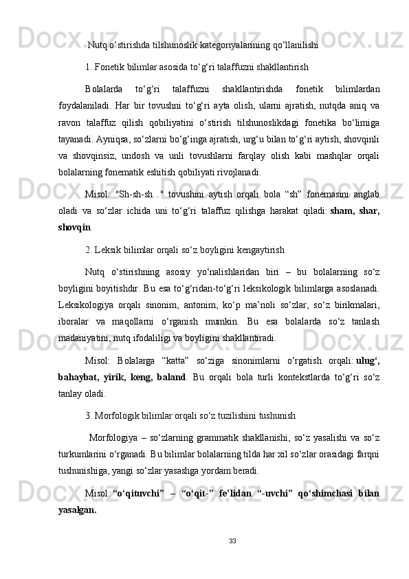  Nutq o‘stirishda tilshunoslik kategoriyalarining qo‘llanilishi
1. Fonetik bilimlar asosida to‘g‘ri talaffuzni shakllantirish
Bolalarda   to‘g‘ri   talaffuzni   shakllantirishda   fonetik   bilimlardan
foydalaniladi.   Har   bir   tovushni   to‘g‘ri   ayta   olish,   ularni   ajratish,   nutqda   aniq   va
ravon   talaffuz   qilish   qobiliyatini   o‘stirish   tilshunoslikdagi   fonetika   bo‘limiga
tayanadi. Ayniqsa, so‘zlarni bo‘g‘inga ajratish, urg‘u bilan to‘g‘ri aytish, shovqinli
va   shovqinsiz,   undosh   va   unli   tovushlarni   farqlay   olish   kabi   mashqlar   orqali
bolalarning fonematik eshitish qobiliyati rivojlanadi.
Misol:   "Sh-sh-sh..."   tovushini   aytish   orqali   bola   “sh”   fonemasini   anglab
oladi   va   so‘zlar   ichida   uni   to‘g‘ri   talaffuz   qilishga   harakat   qiladi:   sham,   shar,
shovqin .
2. Leksik bilimlar orqali so‘z boyligini kengaytirish
Nutq   o‘stirishning   asosiy   yo‘nalishlaridan   biri   –   bu   bolalarning   so‘z
boyligini  boyitishdir. Bu esa to‘g‘ridan-to‘g‘ri  leksikologik bilimlarga asoslanadi.
Leksikologiya   orqali   sinonim,   antonim,   ko‘p   ma’noli   so‘zlar,   so‘z   birikmalari,
iboralar   va   maqollarni   o‘rganish   mumkin.   Bu   esa   bolalarda   so‘z   tanlash
madaniyatini, nutq ifodaliligi va boyligini shakllantiradi.
Misol:   Bolalarga   “katta”   so‘ziga   sinonimlarni   o‘rgatish   orqali:   ulug‘,
bahaybat,   yirik,   keng,   baland .   Bu   orqali   bola   turli   kontekstlarda   to‘g‘ri   so‘z
tanlay oladi.
3. Morfologik bilimlar orqali so‘z tuzilishini tushunish
  Morfologiya   –   so‘zlarning   grammatik   shakllanishi,   so‘z   yasalishi   va   so‘z
turkumlarini o‘rganadi. Bu bilimlar bolalarning tilda har xil so‘zlar orasidagi farqni
tushunishiga, yangi so‘zlar yasashga yordam beradi.
Misol:   “o‘qituvchi”   –   “o‘qit-”   fe’lidan   “-uvchi”   qo‘shimchasi   bilan
yasalgan.
33 