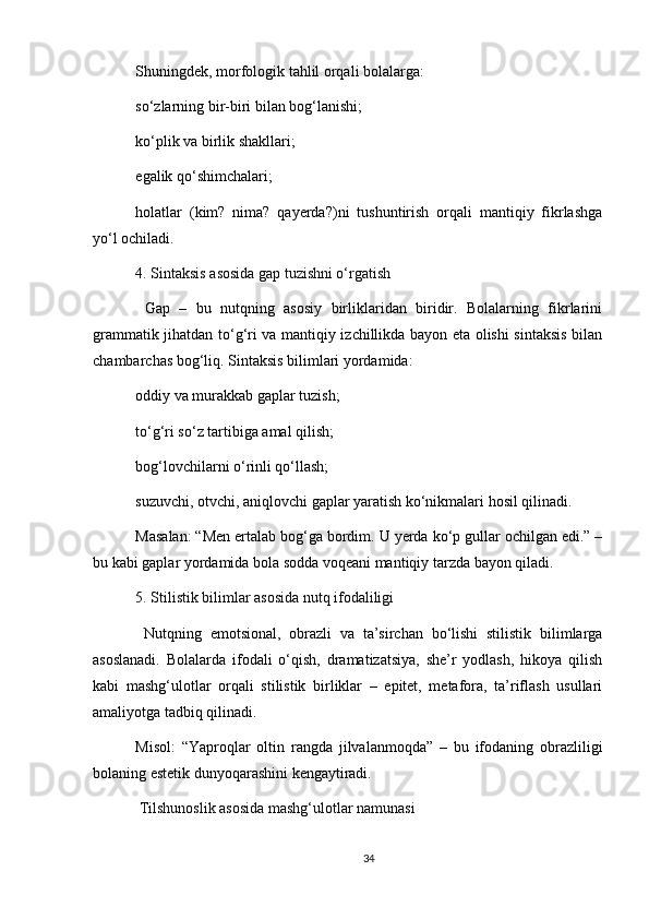 Shuningdek, morfologik tahlil orqali bolalarga:
so‘zlarning bir-biri bilan bog‘lanishi;
ko‘plik va birlik shakllari;
egalik qo‘shimchalari;
holatlar   (kim?   nima?   qayerda?)ni   tushuntirish   orqali   mantiqiy   fikrlashga
yo‘l ochiladi.
4. Sintaksis asosida gap tuzishni o‘rgatish
  Gap   –   bu   nutqning   asosiy   birliklaridan   biridir.   Bolalarning   fikrlarini
grammatik jihatdan to‘g‘ri va mantiqiy izchillikda bayon eta olishi sintaksis bilan
chambarchas bog‘liq. Sintaksis bilimlari yordamida:
oddiy va murakkab gaplar tuzish;
to‘g‘ri so‘z tartibiga amal qilish;
bog‘lovchilarni o‘rinli qo‘llash;
suzuvchi, otvchi, aniqlovchi gaplar yaratish ko‘nikmalari hosil qilinadi.
Masalan: “Men ertalab bog‘ga bordim. U yerda ko‘p gullar ochilgan edi.” –
bu kabi gaplar yordamida bola sodda voqeani mantiqiy tarzda bayon qiladi.
5. Stilistik bilimlar asosida nutq ifodaliligi
  Nutqning   emotsional,   obrazli   va   ta’sirchan   bo‘lishi   stilistik   bilimlarga
asoslanadi.   Bolalarda   ifodali   o‘qish,   dramatizatsiya,   she’r   yodlash,   hikoya   qilish
kabi   mashg‘ulotlar   orqali   stilistik   birliklar   –   epitet,   metafora,   ta’riflash   usullari
amaliyotga tadbiq qilinadi.
Misol:   “Yaproqlar   oltin   rangda   jilvalanmoqda”   –   bu   ifodaning   obrazliligi
bolaning estetik dunyoqarashini kengaytiradi.
  Tilshunoslik asosida mashg‘ulotlar namunasi
34 