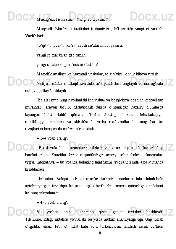 Mashg‘ulot mavzusi : “Yangi so‘z yasash”
Maqsadi :   Morfemik   tuzilishni   tushuntirish,   fe’l   asosida   yangi   ot   yasash.
Vazifalari :
“o‘qit-”, “yoz-”, “ko‘r-” asosli so‘zlardan ot yasash;
yangi so‘zlar bilan gap tuzish;
yangi so‘zlarning ma’nosini ifodalash.
Metodik usullar : ko‘rgazmali vositalar, so‘z o‘yini, kichik hikoya tuzish.
Natija :   Bolalar   mustaqil   ravishda   so‘z   yasalishini   anglaydi   va   uni   og‘zaki
nutqda qo‘llay boshlaydi.
 Bolalar nutqining rivojlanishi individual va bosqichma-bosqich kechadigan
murakkab   jarayon   bo‘lib,   tilshunoslik   fanida   o‘rganilgan   nazariy   bilimlarga
tayangan   holda   tahlil   qilinadi.   Tilshunoslikdagi   fonetika,   leksikologiya,
morfologiya,   sintaksis   va   stilistika   bo‘yicha   ma’lumotlar   bolaning   har   bir
rivojlanish bosqichida muhim o‘rin tutadi.
● 3–4 yosh oralig‘i
  Bu   davrda   bola   tovushlarni   eshitadi   va   ularni   to‘g‘ri   talaffuz   qilishga
harakat   qiladi.   Fonetika   fanida   o‘rganiladigan   asosiy   tushunchalar   –   fonemalar,
urg‘u,   intonatsiya   –   bu   yoshda   bolaning   talaffuzini   rivojlantirishda   asosiy   manba
hisoblanadi. 
  Masalan:   Bolaga   turli   xil   rasmlar   ko’rsatib   nomlarini   takrorlatadi,bola
aytolmayotgan   tovushga   ko’proq   urg’u   berib   shu   tovush   qatnashgan   so’zlarni
ko’proq takrorlatadi.
● 4–5 yosh oralig‘i
Bu   yoshda   bola   allaqachon   qisqa   gaplar   tuzishni   boshlaydi.
Tilshunoslikdagi sintaksis yo‘nalishi bu yerda muhim ahamiyatga ega. Gap tuzish
o‘rgatilar   ekan,   fe’l,   ot,   sifat   kabi   so‘z   turkumlarini   tanitish   kerak   bo‘ladi.
35 