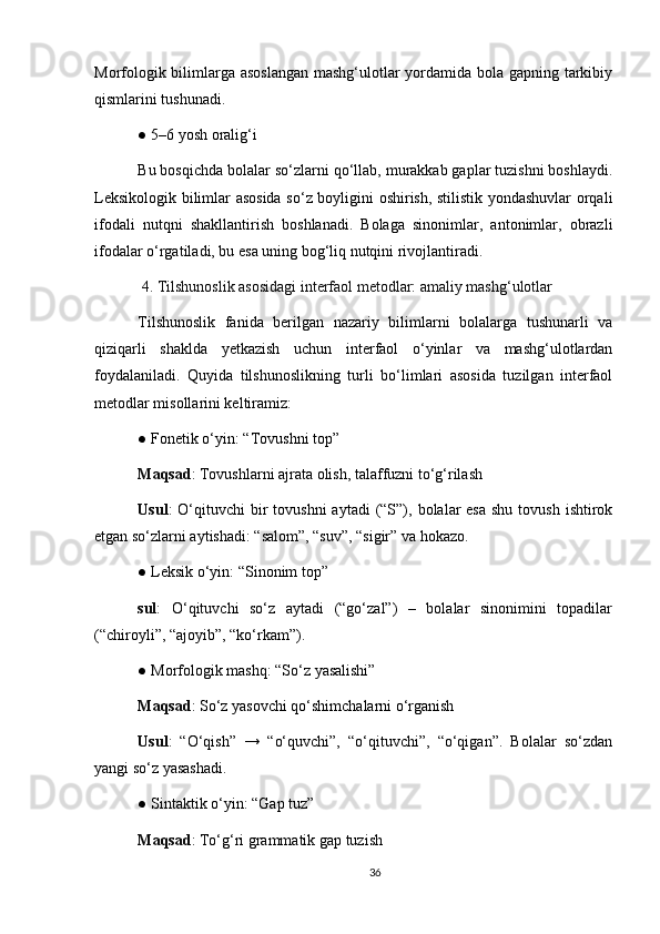 Morfologik bilimlarga asoslangan  mashg‘ulotlar yordamida bola gapning tarkibiy
qismlarini tushunadi.
● 5–6 yosh oralig‘i
Bu bosqichda bolalar so‘zlarni qo‘llab, murakkab gaplar tuzishni boshlaydi.
Leksikologik bilimlar asosida so‘z boyligini oshirish, stilistik yondashuvlar orqali
ifodali   nutqni   shakllantirish   boshlanadi.   Bolaga   sinonimlar,   antonimlar,   obrazli
ifodalar o‘rgatiladi, bu esa uning bog‘liq nutqini rivojlantiradi.
  4. Tilshunoslik asosidagi interfaol metodlar: amaliy mashg‘ulotlar
Tilshunoslik   fanida   berilgan   nazariy   bilimlarni   bolalarga   tushunarli   va
qiziqarli   shaklda   yetkazish   uchun   interfaol   o‘yinlar   va   mashg‘ulotlardan
foydalaniladi.   Quyida   tilshunoslikning   turli   bo‘limlari   asosida   tuzilgan   interfaol
metodlar misollarini keltiramiz:
● Fonetik o‘yin: “Tovushni top”
Maqsad : Tovushlarni ajrata olish, talaffuzni to‘g‘rilash
Usul :  O‘qituvchi  bir  tovushni  aytadi   (“S”),  bolalar   esa  shu  tovush  ishtirok
etgan so‘zlarni aytishadi: “salom”, “suv”, “sigir” va hokazo.
● Leksik o‘yin: “Sinonim top”
sul :   O‘qituvchi   so‘z   aytadi   (“go‘zal”)   –   bolalar   sinonimini   topadilar
(“chiroyli”, “ajoyib”, “ko‘rkam”).
● Morfologik mashq: “So‘z yasalishi”
Maqsad : So‘z yasovchi qo‘shimchalarni o‘rganish
Usul :   “O‘qish”   →   “o‘quvchi”,   “o‘qituvchi”,   “o‘qigan”.   Bolalar   so‘zdan
yangi so‘z yasashadi.
● Sintaktik o‘yin: “Gap tuz”
Maqsad : To‘g‘ri grammatik gap tuzish
36 