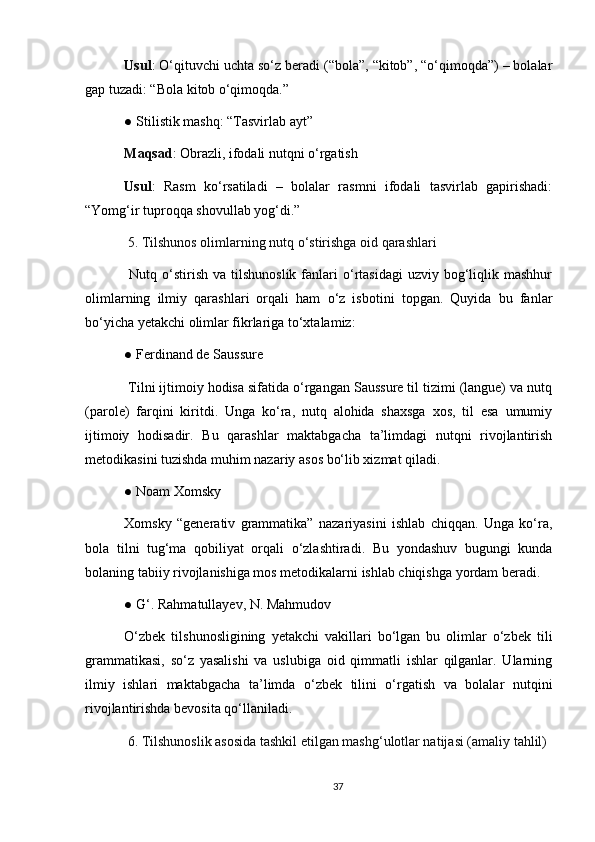 Usul : O‘qituvchi uchta so‘z beradi (“bola”, “kitob”, “o‘qimoqda”) – bolalar
gap tuzadi: “Bola kitob o‘qimoqda.”
● Stilistik mashq: “Tasvirlab ayt”
Maqsad : Obrazli, ifodali nutqni o‘rgatish
Usul :   Rasm   ko‘rsatiladi   –   bolalar   rasmni   ifodali   tasvirlab   gapirishadi:
“Yomg‘ir tuproqqa shovullab yog‘di.”
  5. Tilshunos olimlarning nutq o‘stirishga oid qarashlari
  Nutq  o‘stirish   va  tilshunoslik  fanlari   o‘rtasidagi   uzviy  bog‘liqlik  mashhur
olimlarning   ilmiy   qarashlari   orqali   ham   o‘z   isbotini   topgan.   Quyida   bu   fanlar
bo‘yicha yetakchi olimlar fikrlariga to‘xtalamiz:
● Ferdinand de Saussure
 T ilni ijtimoiy hodisa sifatida o‘rgangan Saussure til tizimi (langue) va nutq
(parole)   farqini   kiritdi.   Unga   ko‘ra,   nutq   alohida   shaxsga   xos,   til   esa   umumiy
ijtimoiy   hodisadir.   Bu   qarashlar   maktabgacha   ta’limdagi   nutqni   rivojlantirish
metodikasini tuzishda muhim nazariy asos bo‘lib xizmat qiladi.
● Noam Xomsky
Xomsky   “generativ   grammatika”   nazariyasini   ishlab   chiqqan.   Unga   ko‘ra,
bola   tilni   tug‘ma   qobiliyat   orqali   o‘zlashtiradi.   Bu   yondashuv   bugungi   kunda
bolaning tabiiy rivojlanishiga mos metodikalarni ishlab chiqishga yordam beradi.
● G‘. Rahmatullayev, N. Mahmudov
O‘zbek   tilshunosligining   yetakchi   vakillari   bo‘lgan   bu   olimlar   o‘zbek   tili
grammatikasi,   so‘z   yasalishi   va   uslubiga   oid   qimmatli   ishlar   qilganlar.   Ularning
ilmiy   ishlari   maktabgacha   ta’limda   o‘zbek   tilini   o‘rgatish   va   bolalar   nutqini
rivojlantirishda bevosita qo‘llaniladi.
  6. Tilshunoslik asosida tashkil etilgan mashg‘ulotlar natijasi (amaliy tahlil)
37 