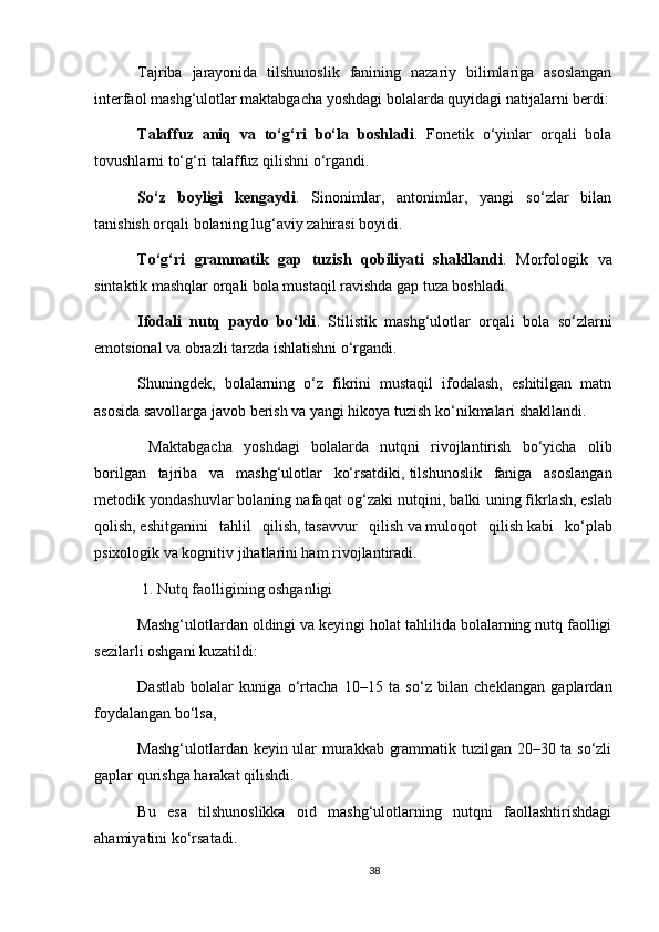 Tajriba   jarayonida   tilshunoslik   fanining   nazariy   bilimlariga   asoslangan
interfaol mashg‘ulotlar maktabgacha yoshdagi bolalarda quyidagi natijalarni berdi:
Talaffuz   aniq   va   to‘g‘ri   bo‘la   boshladi .   Fonetik   o‘yinlar   orqali   bola
tovushlarni to‘g‘ri talaffuz qilishni o‘rgandi.
So‘z   boyligi   kengaydi .   Sinonimlar,   antonimlar,   yangi   so‘zlar   bilan
tanishish orqali bolaning lug‘aviy zahirasi boyidi.
To‘g‘ri   grammatik   gap   tuzish   qobiliyati   shakllandi .   Morfologik   va
sintaktik mashqlar orqali bola mustaqil ravishda gap tuza boshladi.
Ifodali   nutq   paydo   bo‘ldi .   Stilistik   mashg‘ulotlar   orqali   bola   so‘zlarni
emotsional va obrazli tarzda ishlatishni o‘rgandi.
Shuningdek,   bolalarning   o‘z   fikrini   mustaqil   ifodalash,   eshitilgan   matn
asosida savollarga javob berish va yangi hikoya tuzish ko‘nikmalari shakllandi.
  Maktabgacha   yoshdagi   bolalarda   nutqni   rivojlantirish   bo‘yicha   olib
borilgan   tajriba   va   mashg‘ulotlar   ko‘rsatdiki,   tilshunoslik   faniga   asoslangan
metodik yondashuvlar   bolaning nafaqat og‘zaki nutqini, balki uning   fikrlash,   eslab
qolish,   eshitganini   tahlil   qilish,   tasavvur   qilish   va   muloqot   qilish   kabi   ko‘plab
psixologik va kognitiv jihatlarini ham rivojlantiradi.
 1. Nutq faolligining oshganligi
Mashg‘ulotlardan oldingi va keyingi holat tahlilida bolalarning nutq faolligi
sezilarli oshgani kuzatildi:
Dastlab   bolalar   kuniga   o‘rtacha   10–15   ta   so‘z   bilan   cheklangan   gaplardan
foydalangan bo‘lsa,
Mashg‘ulotlardan keyin ular murakkab grammatik tuzilgan 20–30 ta so‘zli
gaplar qurishga harakat qilishdi.
Bu   esa   tilshunoslikka   oid   mashg‘ulotlarning   nutqni   faollashtirishdagi
ahamiyatini ko‘rsatadi.
38 