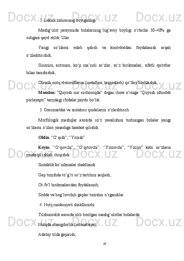  2. Leksik zahiraning boyiganligi
Mashg‘ulot   jarayonida   bolalarning   lug‘aviy   boyligi   o‘rtacha   30–40%   ga
oshgani qayd etildi. Ular:
Yangi   so‘zlarni   eslab   qolish   va   kontekstdan   foydalanish   orqali
o‘zlashtirishdi,
Sinonim,   antonim,   ko‘p   ma’noli   so‘zlar,   so‘z   birikmalari,   sifatli   epitetlar
bilan tanishishdi,
Obrazli nutq elementlarini (metafora, taqqoslash) qo‘llay boshlashdi.
Masalan:   “Quyosh nur sochmoqda” degan ibora o‘rniga “Quyosh oltindek
porlayapti” tarzidagi ifodalar paydo bo‘ldi.
 3. Grammatika va sintaksis qoidalarini o‘zlashtirish
Morfologik   mashqlar   asosida   so‘z   yasalishini   tushungan   bolalar   yangi
so‘zlarni o‘zlari yasashga harakat qilishdi.
Oldin : “O‘qish”, “Yozish”
Keyin :   “O‘quvchi”,   “O‘qituvchi”,   “Yozuvchi”,   “Yozuv”   kabi   so‘zlarni
mustaqil ishlab chiqishdi.
Sintaktik ko‘nikmalar shakllandi:
Gap tuzishda to‘g‘ri so‘z tartibini saqlash,
Ot-fe’l birikmalaridan foydalanish,
Sodda va bog‘lovchili gaplar tuzishni o‘rgandilar.
  4. Nutq madaniyati shakllanishi
Tilshunoslik asosida olib borilgan mashg‘ulotlar bolalarda:
Nutqda ohangdorlik (intonatsiya),
Adabiy tilda gapirish,
39 