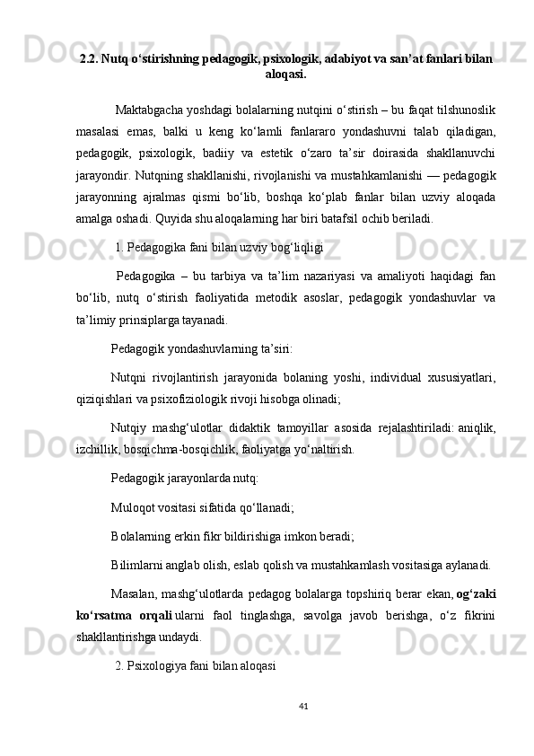 2.2. Nutq o‘stirishning pedagogik, psixologik, adabiyot va san’at fanlari bilan
aloqasi.
  Maktabgacha yoshdagi bolalarning nutqini o‘stirish – bu faqat tilshunoslik
masalasi   emas,   balki   u   keng   ko‘lamli   fanlararo   yondashuvni   talab   qiladigan,
pedagogik,   psixologik,   badiiy   va   estetik   o‘zaro   ta’sir   doirasida   shakllanuvchi
jarayondir. Nutqning shakllanishi, rivojlanishi va mustahkamlanishi  — pedagogik
jarayonning   ajralmas   qismi   bo‘lib,   boshqa   ko‘plab   fanlar   bilan   uzviy   aloqada
amalga oshadi. Quyida shu aloqalarning har biri batafsil ochib beriladi.
  1. Pedagogika fani bilan uzviy bog‘liqligi
  Pedagogika   –   bu   tarbiya   va   ta’lim   nazariyasi   va   amaliyoti   haqidagi   fan
bo‘lib,   nutq   o‘stirish   faoliyatida   metodik   asoslar,   pedagogik   yondashuvlar   va
ta’limiy prinsiplarga tayanadi.
Pedagogik yondashuvlarning ta’siri:
Nutqni   rivojlantirish   jarayonida   bolaning   yoshi,   individual   xususiyatlari,
qiziqishlari va psixofiziologik rivoji hisobga olinadi;
Nutqiy   mashg‘ulotlar   didaktik   tamoyillar   asosida   rejalashtiriladi:   aniqlik,
izchillik, bosqichma-bosqichlik, faoliyatga yo‘naltirish.
Pedagogik jarayonlarda nutq:
Muloqot vositasi sifatida qo‘llanadi;
Bolalarning erkin fikr bildirishiga imkon beradi;
Bilimlarni anglab olish, eslab qolish va mustahkamlash vositasiga aylanadi.
Masalan,   mashg‘ulotlarda   pedagog   bolalarga   topshiriq   berar   ekan,   og‘zaki
ko‘rsatma   orqali   ularni   faol   tinglashga,   savolga   javob   berishga,   o‘z   fikrini
shakllantirishga undaydi.
  2. Psixologiya fani bilan aloqasi
41 