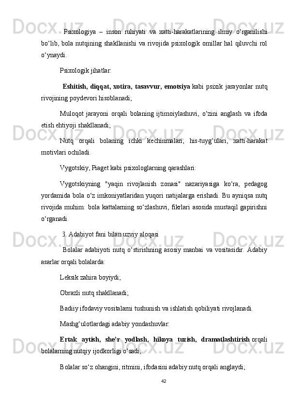   Psixologiya   –   inson   ruhiyati   va   xatti-harakatlarining   ilmiy   o‘rganilishi
bo‘lib,   bola   nutqining   shakllanishi   va   rivojida   psixologik   omillar   hal   qiluvchi   rol
o‘ynaydi.
Psixologik jihatlar:
  Eshitish,   diqqat,   xotira,   tasavvur,   emotsiya   kabi   psixik   jarayonlar   nutq
rivojining poydevori hisoblanadi;
Muloqot   jarayoni   orqali   bolaning   ijtimoiylashuvi,   o‘zini   anglash   va   ifoda
etish ehtiyoji shakllanadi;
Nutq   orqali   bolaning   ichki   kechinmalari,   his-tuyg‘ulari,   xatti-harakat
motivlari ochiladi.
Vygotskiy, Piaget kabi psixologlarning qarashlari:
Vygotskiyning   "yaqin   rivojlanish   zonasi"   nazariyasiga   ko‘ra,   pedagog
yordamida bola o‘z imkoniyatlaridan yuqori natijalarga erishadi. Bu ayniqsa nutq
rivojida muhim: bola kattalarning so‘zlashuvi, fikrlari asosida mustaqil gapirishni
o‘rganadi.
  3. Adabiyot fani bilan uzviy aloqasi
  Bolalar   adabiyoti   nutq   o‘stirishning   asosiy   manbai   va   vositasidir.   Adabiy
asarlar orqali bolalarda:
Leksik zahira boyiydi;
Obrazli nutq shakllanadi;
Badiiy ifodaviy vositalarni tushunish va ishlatish qobiliyati rivojlanadi.
Mashg‘ulotlardagi adabiy yondashuvlar:
Ertak   aytish,   she’r   yodlash,   hikoya   tuzish,   dramatlashtirish   orqali
bolalarning nutqiy ijodkorligi o‘sadi;
Bolalar so‘z ohangini, ritmini, ifodasini adabiy nutq orqali anglaydi;
42 