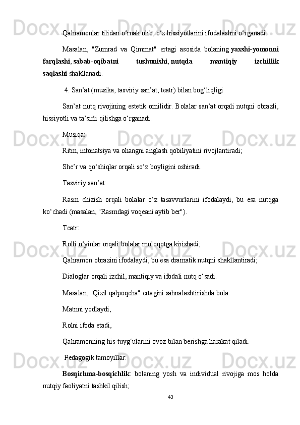 Qahramonlar tilidan o‘rnak olib, o‘z hissiyotlarini ifodalashni o‘rganadi.
Masalan,   "Zumrad   va   Qimmat"   ertagi   asosida   bolaning   yaxshi-yomonni
farqlashi ,   sabab-oqibatni   tushunishi ,   nutqda   mantiqiy   izchillik
saqlashi   shakllanadi.
  4. San’at (musika, tasviriy san’at, teatr) bilan bog‘liqligi
San’at nutq rivojining estetik omilidir. Bolalar san’at orqali nutqni obrazli,
hissiyotli va ta’sirli qilishga o‘rganadi.
Musiqa:
Ritm, intonatsiya va ohangni anglash qobiliyatini rivojlantiradi;
She’r va qo‘shiqlar orqali so‘z boyligini oshiradi.
Tasviriy san’at:
Rasm   chizish   orqali   bolalar   o‘z   tasavvurlarini   ifodalaydi,   bu   esa   nutqga
ko‘chadi (masalan, "Rasmdagi voqeani aytib ber").
Teatr:
Rolli o‘yinlar orqali bolalar muloqotga kirishadi;
Qahramon obrazini ifodalaydi, bu esa dramatik nutqni shakllantiradi;
Dialoglar orqali izchil, mantiqiy va ifodali nutq o‘sadi.
Masalan, "Qizil qalpoqcha" ertagini sahnalashtirishda bola:
Matnni yodlaydi,
Rolni ifoda etadi,
Qahramonning his-tuyg‘ularini ovoz bilan berishga harakat qiladi.
  Pedagogik tamoyillar:
Bosqichma-bosqichlik :   bolaning   yosh   va   individual   rivojiga   mos   holda
nutqiy faoliyatni tashkil qilish;
43 