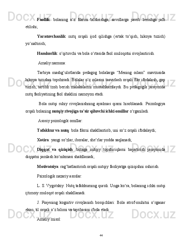 Faollik :   bolaning   o‘z   fikrini   bildirishga,   savollarga   javob   berishga   jalb
etilishi;
Yaratuvchanlik :   nutq   orqali   ijod   qilishga   (ertak   to‘qish,   hikoya   tuzish)
yo‘naltirish;
Hamkorlik : o‘qituvchi va bola o‘rtasida faol muloqotni rivojlantirish.
  Amaliy namuna:
Tarbiya   mashg‘ulotlarida   pedagog   bolalarga   “Mening   oilam”   mavzusida
hikoya tuzishni topshiradi. Bolalar o‘z oilasini tasvirlash orqali fikr ifodalash, gap
tuzish, tartibli  izoh berish  malakalarini  mustahkamlaydi. Bu  pedagogik jarayonda
nutq faoliyatining faol shaklini namoyon etadi.
  Bola   nutqi   ruhiy   rivojlanishning   ajralmas   qismi   hisoblanadi.   Psixologiya
orqali bolaning   nutqiy rivojiga ta’sir qiluvchi ichki omillar   o‘rganiladi.
 Asosiy psixologik omillar:
Tafakkur va nutq : bola fikrni shakllantirib, uni so‘z orqali ifodalaydi;
Xotira : yangi so‘zlar, iboralar, she’rlar yodda saqlanadi;
Diqqat   va   qiziqish :   bolaga   nutqiy   topshiriqlarni   bajartirish   jarayonida
diqqatni jamlash ko‘nikmasi shakllanadi;
Motivatsiya : rag‘batlantirish orqali nutqiy faoliyatga qiziqishni oshirish.
Psixologik nazariy asoslar:
L. S. Vygotskiy: Nutq tafakkurning quroli. Unga ko‘ra, bolaning ichki nutqi
ijtimoiy muloqot orqali shakllanadi.
J.   Piajening   kognitiv   rivojlanish   bosqichlari:   Bola   atrof-muhitni   o‘rganar
ekan, til orqali o‘z bilimi va tajribasini ifoda etadi.
Amaliy misol:
44 