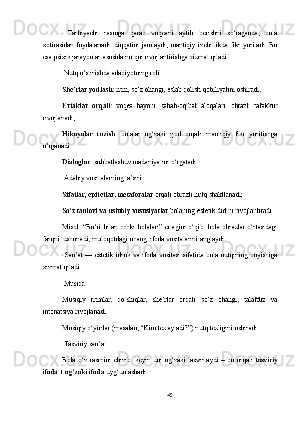   Tarbiyachi   rasmga   qarab   voqeani   aytib   berishni   so‘raganda,   bola
xotirasidan   foydalanadi,   diqqatini   jamlaydi,   mantiqiy   izchillikda   fikr   yuritadi.   Bu
esa psixik jarayonlar asosida nutqni rivojlantirishga xizmat qiladi.
 Nutq o‘stirishda adabiyotning roli:
She’rlar yodlash : ritm, so‘z ohangi, eslab qolish qobiliyatini oshiradi;
Ertaklar   orqali :   voqea   bayoni,   sabab-oqibat   aloqalari,   obrazli   tafakkur
rivojlanadi;
Hikoyalar   tuzish :   bolalar   og‘zaki   ijod   orqali   mantiqiy   fikr   yuritishga
o‘rganadi;
Dialoglar : suhbatlashuv madaniyatini o‘rgatadi.
  Adabiy vositalarning ta’siri:
Sifatlar, epitetlar, metaforalar   orqali obrazli nutq shakllanadi;
So‘z tanlovi va uslubiy xususiyatlar   bolaning estetik didini rivojlantiradi.
Misol:  “Bo‘ri  bilan echki  bolalari” ertagini o‘qib, bola obrazlar  o‘rtasidagi
farqni tushunadi, muloqotdagi ohang, ifoda vositalarini anglaydi.
  San’at  —  estetik  idrok va  ifoda  vositasi  sifatida  bola  nutqining  boyishiga
xizmat qiladi.
 Musiqa:
Musiqiy   ritmlar,   qo‘shiqlar,   she’rlar   orqali   so‘z   ohangi,   talaffuz   va
intonatsiya rivojlanadi.
Musiqiy o‘yinlar (masalan, “Kim tez aytadi?”) nutq tezligini oshiradi.
  Tasviriy san’at:
Bola   o‘z   rasmini   chizib,   keyin   uni   og‘zaki   tasvirlaydi   –   bu   orqali   tasviriy
ifoda + og‘zaki ifoda   uyg‘unlashadi.
45 