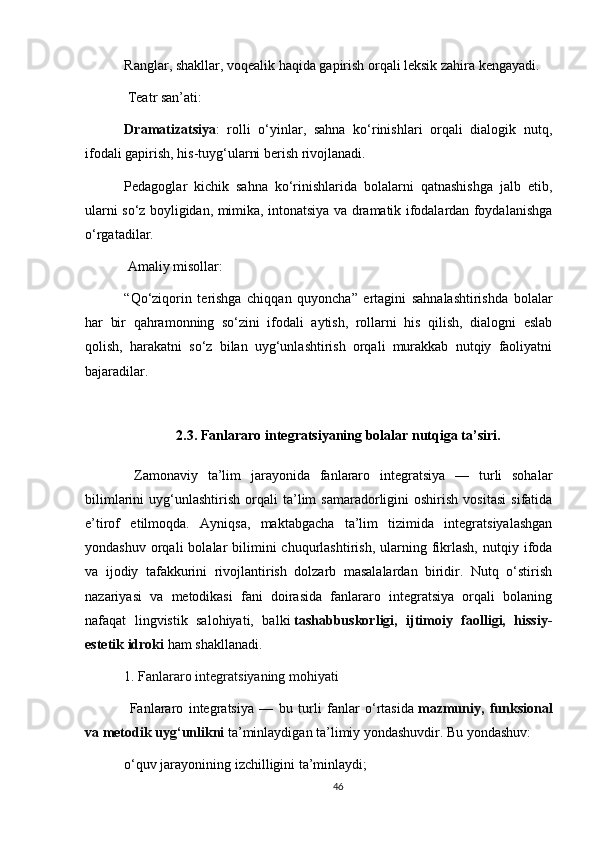 Ranglar, shakllar, voqealik haqida gapirish orqali leksik zahira kengayadi.
  Teatr san’ati:
Dramatizatsiya :   rolli   o‘yinlar,   sahna   ko‘rinishlari   orqali   dialogik   nutq,
ifodali gapirish, his-tuyg‘ularni berish rivojlanadi.
Pedagoglar   kichik   sahna   ko‘rinishlarida   bolalarni   qatnashishga   jalb   etib,
ularni so‘z boyligidan, mimika, intonatsiya va dramatik ifodalardan foydalanishga
o‘rgatadilar.
 Amaliy misollar:
“Qo‘ziqorin   terishga   chiqqan   quyoncha”   ertagini   sahnalashtirishda   bolalar
har   bir   qahramonning   so‘zini   ifodali   aytish,   rollarni   his   qilish,   dialogni   eslab
qolish,   harakatni   so‘z   bilan   uyg‘unlashtirish   orqali   murakkab   nutqiy   faoliyatni
bajaradilar.
2.3. Fanlararo integratsiyaning bolalar nutqiga ta’siri.
  Zamonaviy   ta’lim   jarayonida   fanlararo   integratsiya   —   turli   sohalar
bilimlarini   uyg‘unlashtirish   orqali   ta’lim   samaradorligini   oshirish   vositasi   sifatida
e’tirof   etilmoqda.   Ayniqsa,   maktabgacha   ta’lim   tizimida   integratsiyalashgan
yondashuv  orqali  bolalar   bilimini  chuqurlashtirish,  ularning  fikrlash,   nutqiy  ifoda
va   ijodiy   tafakkurini   rivojlantirish   dolzarb   masalalardan   biridir.   Nutq   o‘stirish
nazariyasi   va   metodikasi   fani   doirasida   fanlararo   integratsiya   orqali   bolaning
nafaqat   lingvistik   salohiyati,   balki   tashabbuskorligi,   ijtimoiy   faolligi,   hissiy-
estetik idroki   ham shakllanadi.
1. Fanlararo integratsiyaning mohiyati
  Fanlararo   integratsiya   —   bu   turli   fanlar   o‘rtasida   mazmuniy,   funksional
va metodik uyg‘unlikni   ta’minlaydigan ta’limiy yondashuvdir. Bu yondashuv:
o‘quv jarayonining izchilligini ta’minlaydi;
46